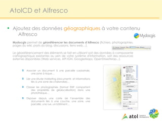 AtolCD et Alfresco

• Ajoutez des données géographiques à votre contenu
     Alfresco
  Mydocgis permet de géoréférencer les documents d’Alfresco (fichiers, photographies,
  pages du wiki, posts du blog, discussions, liens web…).

  Le géoréférencement des éléments se fait en utilisant soit des données à composante
  cartographique existantes au sein de votre système d'information, soit des ressources
  externes disponibles (Web services, API IGN, GoogleMaps, OpenStreetMap...).


        Ü   Associer un document à une parcelle cadastrale,
                une zone à risque…

        Ü   Lier une étude marketing (documents et informations
                 liés à une zone de chalandise)…

        Ü   Classer les photographies (format EXIF comportant
               des propriétés de géolocalisation) dans une
               photothèque…

        Ü   Disposer depuis une carte de l’ensemble des
                documents liés à une couche, une zone, une
                parcelle, une rue, un bâtiment…
 
