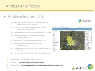 AtolCD et Alfresco

• Principales fonctionnalités :
       Ü   Associer automatiquement ou manuellement une
               géolocalisation aux contenus,

       Ü   Offrir un accès cartographique à vos contenus
               (navigation et recherche),

       Ü   Filtres dynamiques des données présentes sur la carte,

       Ü   Personnalisation de l’affichage des données
               cartographiques,

       Ü   Sélection des couches, légendes des couches…

       Ü   Sauvegarde du contexte de navigation
              cartographique,

       Ü   Ouverture vers les SIG et accès aux ressources de SIG
              externes,

       Ü   Un composant totalement intégré à Alfresco Share…



  Ü   Concepteur : Atol CD (www.atolcd.com)
  Ü   En savoir + : http://labs.atolcd.com/projects/mydocgis
  Ü   Vidéo en ligne : http://www.atolcd.com/mydocgis-alfresco-share/presentation.html
  Ü
 