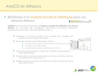 AtolCD et Alfresco

• Bénéficiez d’un module d'audit et statistiques pour vos
     serveurs Alfresco
  AuditSurf permet d'avoir rapidement un aperçu complet de l'utilisation d'un serveur
  Alfresco en fournissant de nombreuses informations (connexions utilisateurs,
  manipulations de fichiers, taille des différents index…)


        Ü   Graphiques en flash (jour, semaine, mois et année) avec navigation afin
               d'obtenir une vision parfaite des données,

        Ü   Résumé des dernières actions effectuées sur Alfresco :
                    Ü   Les derniers fichiers ajoutés et modifiés, les fichiers les plus lus, les plus modifiés…
                    Ü   Les workflows en cours de réalisation,
                    Ü   Les derniers utilisateurs créés, connectés, jamais connectés…

        Ü   Tableau de bord (Dashboard) composé de « dashlets » personnalisables par
               simple glisser déposer,

        Ü   Fonctionnalités de monitoring (informations sur la base de données, taille des
               contentStores, des index Lucène…),

        Ü   Interface permettant d'exporter ces différentes données dans plusieurs formats
                (XML, JSON et CSV)…
 