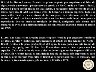 O Atol das Rocas é um recife anelar elíptico composto por esqueletos calcários de
algas, corais e moluscos, pertencente ao estado do Rio Grande do Norte – Brasil.
Devido à pouca profundidade de suas águas, a navegação nesse trecho da costa é
muito perigosa. O Atol das Rocas serve de berçário a muitas espécies. Todos os
anos, milhares de aves e centenas de tartarugas-verdes retornam para lá para
desovar. O Atol das Rocas é considerado uma das áreas mais importantes para a
reprodução de aves marinhas tropicais do Brasil, abrigando pelo menos 150
milhares de aves. Foi a primeira unidade de conservação marinha criada no Brasil
em 1979.
El Atol das Rocas es un arrecife anular elíptico formado por esqueletos calcáreos
de algas, corales y moluscos, pertenecientes al estado de Rio Grande do Norte -
Brasil. Debido a la poca profundidad del agua, la navegación en este tramo de
costa es muy peligroso. El Atol das Rocas sirve como criadero para muchas
especies. Cada año, miles de aves y cientos de tortugas verdes regresan allí para
desovar. El Atol das Rocas es considerada una de las áreas más importantes para
la cría de aves marinas tropicales en Brasil, el hogar de al menos 150 mil aves. Fue
la primera área marina protegida creada en Brasil en 1979.
 