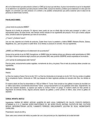 ello se ha determinado que este producto contiene un OMG por la soya que este lleva, el grave inconveniente es que en el etiquetado
no se determina ni se especifica que este producto contiene OMG, aunque los estudios y análisis que se elaboraron en otros país han
llegado a la conclusión que este producto si lo contiene y las posibles consecuencias que podría ocasionar para la salud de las
personas en determinado momento.
PAN BLANCO BIMBO.
¿Llevan leche los productos BIMBO?
Depende de la familia de productos. En algunos casos puede ser que se añada algo de leche para conseguir un sabor y una
esponjosidad óptima. De todas formas, esto siempre vendrá indicado en los ingredientes del producto. Por lo que si tienes cualquier
duda, consulta la tabla de ingredientes que viene en la envoltura.
¿Y huevo? ¿Contienen huevo?
Una vez más, depende de la familia de productos. Suelen llevar huevo la pastelería y bollería BIMBO (Madame Brioche, Sobaos,
Magdalenas, etc.), pero los panes no suelen llevar. Si te interesa un producto en concreto, mira sus ingredientes.
¿BIMBO usa OMG/transgénicos en la elaboración de sus productos?
Aunque la ley permite el uso de OMG /transgénicos, en BIMBO todas las materias primas que utilizamos están garantizadas sin OMG.
Si en algún momento sacáramos algún producto que contuviese OMG, esta condición SIEMPRE vendría expresada en la envoltura.
¿Con qué tipo de aceites/grasas están hechos?
Para los panes, exclusivamente aceites vegetales, normalmente de oliva y de girasol. Para el resto de productos debes consultar sus
ingredientes.
Galletas oreo.
Historia
La Oreo fue creada en Nueva York en el año 1912. La Oreo fue introducida en el mercado en el año 1912. Era muy similar a la galleta
de la competencia Hydrox, introducida en 1908, que después de haber registrado pérdidas de mercado ante Oreo, fue retirada en
1996.
El moderno diseño de Oreo fue desarrollado en 1952 por William A. Turnier. Este consiste en dos galletas circulares de chocolate con
un relleno dulce blanco (normalmente denominado "crema", aunque técnicamente no lo es) aplastado entre éstas. Originalmente, las
oreos eran bastante abultadas, un aspecto que explica su nombre ("colina" en griego). El moderno diseño de Oreo permite su
degustación de diversas formas. Algunas personas separan las galletas y comen primero el relleno, otras comen la galleta sin
separarla.
CEREAL INFANTIL NESTLE
Ingredientes: HARINA DE ARROZ, AZÚCAR, ALMIDÓN DE MAÍZ, AGUA, CARBONATO DE CALCIO, FOSFATO DISÓDICO,
VITAMINAS (A, D, E, C, NIACINA, ÁCIDO PANTOTÉNICO, B1, B6, ÁCIDO FÓLICO, BIOTINA), SULFATO DE ZINC, CULTIVOS
BIFIDUS (BIFIDOBACTERIUM LACTIS), FUMARATO FERROSO, EMULSIONANTE (LECITINA DE SOJA), AROMATIZANTE
(VAINILLINA)
Presentación: estuche de 200 g
Dosis: salvo aviso contrario del médico se pueden dar una o dos porciones por día, dependiendo de la edad del bebé
 