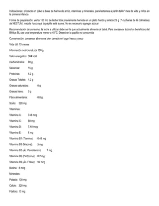 Indicaciones: producto en polvo a base de harina de arroz, vitaminas y minerales, para lactantes a partir del 6° mes de vida y niños en
la primera infancia
Forma de preparación: vierta 160 mL de leche tibia previamente hervida en un plato hondo y añada 25 g (7 cucharas de té colmadas)
de NESTUM, mezcle hasta que la papilla esté suave. No es necesario agregar azúcar
Recomendación de consumo: la leche a utilizar debe ser la que actualmente alimente al bebé. Para conservar todos los beneficios del
Bifidus BL use una temperatura menor a 40°C. Desechar la papilla no consumida
Conservación: conservar el envase bien cerrado en lugar fresco y seco
Vida útil: 15 meses
Información nutricional por 100 g
Valor energético: 384 kcal
Carbohidratos: 88 g
Sacarosa: 15 g
Proteínas: 5.2 g
Grasas Totales: 1.2 g
Grasas saturadas: 0 g
Grasas trans: 0 g
Fibra alimentaria: 0.8 g
Sodio: 228 mg
Vitaminas:
Vitamina A: 748 mcg
Vitamina C: 88 mg
Vitamina D: 7.48 mcg
Vitamina E: 6 mg
Vitamina B1 (Tiamina): 0.48 mg
Vitamina B3 (Niacina): 5 mg
Vitamina B5 (Ác. Pantoténico): 1 mg
Vitamina B6 (Piridoxina): 0.2 mg
Vitamina B9 (Ác. Fólico): 92 mcg
Biotina: 8 mcg
Minerales:
Potasio: 100 mg
Calcio: 320 mg
Fósforo: 10 mg
 