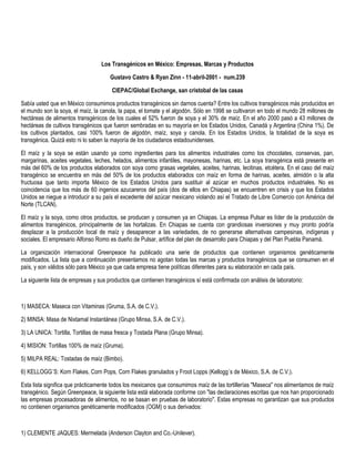 Los Transgénicos en México: Empresas, Marcas y Productos
Gustavo Castro & Ryan Zinn - 11-abril-2001 - num.239
CIEPAC/Global Exchange, san cristobal de las casas
Sabía usted que en México consumimos productos transgénicos sin darnos cuenta? Entre los cultivos transgénicos más producidos en
el mundo son la soya, el maíz, la canola, la papa, el tomate y el algodón. Sólo en 1998 se cultivaron en todo el mundo 28 millones de
hectáreas de alimentos transgénicos de los cuales el 52% fueron de soya y el 30% de maíz. En el año 2000 pasó a 43 millones de
hectáreas de cultivos transgénicos que fueron sembradas en su mayoría en los Estados Unidos, Canadá y Argentina (China 1%). De
los cultivos plantados, casi 100% fueron de algodón, maíz, soya y canola. En los Estados Unidos, la totalidad de la soya es
transgénica. Quizá esto ni lo saben la mayoría de los ciudadanos estadounidenses.
El maíz y la soya se están usando ya como ingredientes para los alimentos industriales como los chocolates, conservas, pan,
margarinas, aceites vegetales, leches, helados, alimentos infantiles, mayonesas, harinas, etc. La soya transgénica está presente en
más del 60% de los productos elaborados con soya como grasas vegetales, aceites, harinas, lecitinas, etcétera. En el caso del maíz
transgénico se encuentra en más del 50% de los productos elaborados con maíz en forma de harinas, aceites, almidón o la alta
fructuosa que tanto importa México de los Estados Unidos para sustituir al azúcar en muchos productos industriales. No es
coincidencia que los más de 60 ingenios azucareros del país (dos de ellos en Chiapas) se encuentren en crisis y que los Estados
Unidos se niegue a introducir a su país el excedente del azúcar mexicano violando así el Tratado de Libre Comercio con América del
Norte (TLCAN).
El maíz y la soya, como otros productos, se producen y consumen ya en Chiapas. La empresa Pulsar es líder de la producción de
alimentos transgénicos, principalmente de las hortalizas. En Chiapas se cuenta con grandiosas inversiones y muy pronto podría
desplazar a la producción local de maíz y desaparecer a las variedades, de no generarse alternativas campesinas, indígenas y
sociales. El empresario Alfonso Romo es dueño de Pulsar, artífice del plan de desarrollo para Chiapas y del Plan Puebla Panamá.
La organización internacional Greenpeace ha publicado una serie de productos que contienen organismos genéticamente
modificados. La lista que a continuación presentamos no agotan todas las marcas y productos transgénicos que se consumen en el
país, y son válidos sólo para México ya que cada empresa tiene políticas diferentes para su elaboración en cada país.
La siguiente lista de empresas y sus productos que contienen transgénicos sí está confirmada con análisis de laboratorio:
1) MASECA: Maseca con Vitaminas (Gruma, S.A. de C.V.).
2) MINSA: Masa de Nixtamal Instantánea (Grupo Minsa, S.A. de C.V.).
3) LA UNICA: Tortilla, Tortillas de masa fresca y Tostada Plana (Grupo Minsa).
4) MISION: Tortillas 100% de maíz (Gruma).
5) MILPA REAL: Tostadas de maíz (Bimbo).
6) KELLOGG´S: Korn Flakes, Corn Pops, Corn Flakes granulados y Froot Lopps (Kellogg´s de México, S.A. de C.V.).
Esta lista significa que prácticamente todos los mexicanos que consumimos maíz de las tortillerías "Maseca" nos alimentamos de maíz
transgénico. Según Greenpeace, la siguiente lista está elaborada conforme con "las declaraciones escritas que nos han proporcionado
las empresas procesadoras de alimentos, no se basan en pruebas de laboratorio". Estas empresas no garantizan que sus productos
no contienen organismos genéticamente modificados (OGM) o sus derivados:
1) CLEMENTE JAQUES: Mermelada (Anderson Clayton and Co.-Unilever).
 