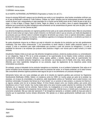 6) GIGANTE: marcas propias.
7) SORIANA: marcas propias.
8) LA HUERTA, NUTRIVERDE y NUTRIFRESCO (Frigorizados La Huerta, S.A. de C.V.).
Aunque la empresa McDonald´s asegura que los alimentos que vende no son transgénicos, otras fuentes consultadas confirman que,
en el caso de McDonald´s ubicada en Tuxtla Gutiérrez, Chiapas, los "pollos" utilizados para las hamburguesas provienen del estado
norteño de Nuevo León, empaquetados en cajas especiales con un líquido que les facilita crecer de kilo y medio de peso al salir de su
origen, a 2 kilos al llegar a Chiapas. Según la fuente, "llegan sin cabeza, su olor es fétido y tiene un aspecto desagradable". No
olvidemos que la producción de pollos transgénicos está aumentando con las características de generar más carne de pollo, con más
pechuga, sin cabeza o con tres "piernas de pollo".
Los alimentos transgénicos producidos con ingeniería genética forman parte ya de nuestra alimentación diaria. Miles de consumidores
de todo el mundo luchan por exigir y hacer cumplir el derecho a la información sobre lo que se consume, por medio del etiquetado de
los productos para que informen sobre el contenido transgénico del alimento que compra. Como un ejercicio democrático, cualquier
persona tiene derecho a preguntar a la empresa, a los teléfonos sugeridos en el empaque del producto, si el alimento que tienen en
las manos contiene algún ingrediente transgénico.
No existe actualmente ninguna ley en México que exija la indicación con etiquetas de los productos que han sido genéticamente
modificados. Esto tiene varias consecuencias: 1) los consumidores no tienen derecho a decidir cuáles productos quieren o no
comprar; 2) evita un mecanismo para vigilar enfermedades que ocurrieron a partir del consumo de transgénicos y; 3) evita la
posibilidad de denunciar a las empresas que producen estos productos si llegan a ser nocivos para la salud humana y el medio
ambiente.
Actualmente, Estados Unidos es el país que más alimentos transgénicos produce y donde las pruebas previas a su comercialización
no son obligatorias. Hasta el 70% de la comida procesada en los supermercados de los Estados Unidos contienen productos
genéticamente modificados, incluyendo refrescos, catsup, papitas, galletas y cereales. Algunas redes de supermercados han
anunciado que no venderán productos transgénicos y sus derivados. Las empresas como la Nestlé, entre otras, tienen políticas
diferentes para incluir ingredientes transgénicos en sus productos, según las legislaciones de los respectivos países donde
comercializan sus productos.
Sin embargo, aunque el etiquetado de los productos trasngénicos es importante, no es el problema fundamental. Este radica en el
control monopólico de las empresas transnacionales sobre los productos del campo, en el impacto ambiental y en la salud humana.
Sólo consumiendo alimentos orgánicos podremos estar seguros de que no nos alimentamos con productos transgénicos.
Ultimamente hemos visto una nueva estrategia por parte de la industria de ingeniería genética para promover los Organismos
Genéticamente Modificados (OGMs). Debido a la resistencia contra los OGM´s en muchos países por parte de la sociedad, las
empresas, con el apoyo de universidades y los gobiernos, están desarrollando cultivos con "beneficios" para la salud humana o con
beneficios nutricionales. El proyecto más famoso es el "arroz dorado" con un aumento en beta caroteno, un precursor de Vitamina A
en algunos cereales como los de la empresa Kellog´s. El Arroz Dorado empezó como una iniciativa pública, pero pronto entró
AstraZeneca como el "socio" privado. Hay muchas dudas sobre si los seres humanos pueden absorber los nutrientes en los OGMs
diseñados con un mejorado nivel de nutrientes. Hasta la fecha, los investigadores en el arroz dorado han gastado más de cien
millones de dólares, ignorando otros programas menos costosos y asegurados. Además busca un remedio para un problema que es
sumamente complicado. Más que nada esta "generación 3" de transgénicos representa un verdadero caballo de troya para salvar la
industria que ha experientado muchos retrasos últimamente. Otro ejemplo es un tabaco genéticamente modificado para no tener
nicotina.
Para consultar la fuentes y mayor información véase:
-Greenpeace
-RAFI
-SAGARPA
 