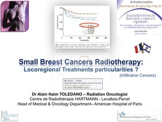 Small Breast Cancers Radiotherapy:
Locoregional Treatments particularities ?
(Infiltrative Cancers)
Dr Alain Haim TOLEDANO – Radiation Oncologist
Centre de Radiothérapie HARTMANN - Levallois-Perret
Head of Medical & Oncology Department– American Hospital of Paris
 