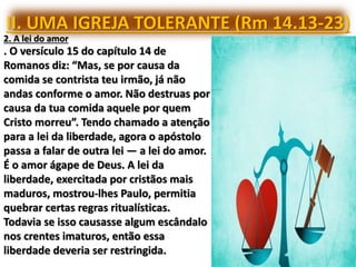 II. UMA IGREJA TOLERANTE (Rm 14.13-23)
2. A lei do amor
. O versículo 15 do capítulo 14 de
Romanos diz: “Mas, se por causa da
comida se contrista teu irmão, já não
andas conforme o amor. Não destruas por
causa da tua comida aquele por quem
Cristo morreu”. Tendo chamado a atenção
para a lei da liberdade, agora o apóstolo
passa a falar de outra lei — a lei do amor.
É o amor ágape de Deus. A lei da
liberdade, exercitada por cristãos mais
maduros, mostrou-lhes Paulo, permitia
quebrar certas regras ritualísticas.
Todavia se isso causasse algum escândalo
nos crentes imaturos, então essa
liberdade deveria ser restringida.
 