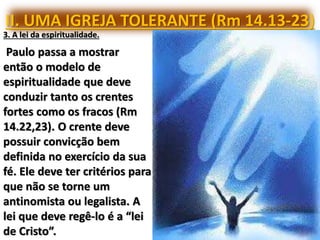 II. UMA IGREJA TOLERANTE (Rm 14.13-23)
3. A lei da espiritualidade.
Paulo passa a mostrar
então o modelo de
espiritualidade que deve
conduzir tanto os crentes
fortes como os fracos (Rm
14.22,23). O crente deve
possuir convicção bem
definida no exercício da sua
fé. Ele deve ter critérios para
que não se torne um
antinomista ou legalista. A
lei que deve regê-lo é a “lei
de Cristo”.
 
