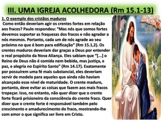 III. UMA IGREJA ACOLHEDORA (Rm 15.1-13)
1. O exemplo dos cristãos maduros
Como então deveriam agir os crentes fortes em relação
aos fracos? Paulo respondeu: “Mas nós que somos fortes
devemos suportar as fraquezas dos fracos e não agradar a
nós mesmos. Portanto, cada um de nós agrade ao seu
próximo no que é bom para edificação” (Rm 15.1,2). Os
crentes maduros deveriam dar graças a Deus por entender
o real propósito da Nova Aliança. Eles sabiam que “[...] o
Reino de Deus não é comida nem bebida, mas justiça, e
paz, e alegria no Espírito Santo” (Rm 14.17). Exatamente
por possuírem uma fé mais substancial, eles deveriam
servir de modelo para aqueles que ainda não haviam
alcançado esse nível de maturidade. O crente maduro,
portanto, deve evitar as coisas que fazem aos mais fracos
tropeçar. Isso, no entanto, não quer dizer que o crente
forte ficará prisioneiro da consciência do crente fraco. Quer
dizer que o crente forte é responsável também pelo
crescimento e amadurecimento do fraco, mostrando-lhe
com amor o que significa ser livre em Cristo.
 