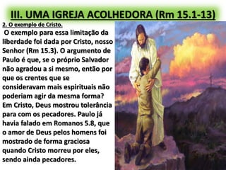III. UMA IGREJA ACOLHEDORA (Rm 15.1-13)
2. O exemplo de Cristo.
O exemplo para essa limitação da
liberdade foi dada por Cristo, nosso
Senhor (Rm 15.3). O argumento de
Paulo é que, se o próprio Salvador
não agradou a si mesmo, então por
que os crentes que se
consideravam mais espirituais não
poderiam agir da mesma forma?
Em Cristo, Deus mostrou tolerância
para com os pecadores. Paulo já
havia falado em Romanos 5.8, que
o amor de Deus pelos homens foi
mostrado de forma graciosa
quando Cristo morreu por eles,
sendo ainda pecadores.
 