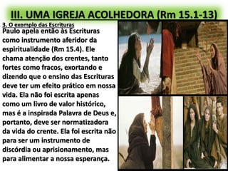 III. UMA IGREJA ACOLHEDORA (Rm 15.1-13)
3. O exemplo das Escrituras
Paulo apela então às Escrituras
como instrumento aferidor da
espiritualidade (Rm 15.4). Ele
chama atenção dos crentes, tanto
fortes como fracos, exortando e
dizendo que o ensino das Escrituras
deve ter um efeito prático em nossa
vida. Ela não foi escrita apenas
como um livro de valor histórico,
mas é a inspirada Palavra de Deus e,
portanto, deve ser normatizadora
da vida do crente. Ela foi escrita não
para ser um instrumento de
discórdia ou aprisionamento, mas
para alimentar a nossa esperança.
 