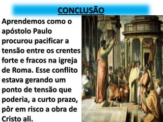 CONCLUSÃO
Aprendemos como o
apóstolo Paulo
procurou pacificar a
tensão entre os crentes
forte e fracos na igreja
de Roma. Esse conflito
estava gerando um
ponto de tensão que
poderia, a curto prazo,
pôr em risco a obra de
Cristo ali.
 