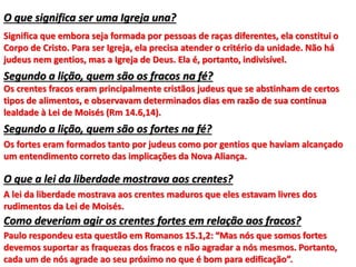 O que significa ser uma Igreja una?
Significa que embora seja formada por pessoas de raças diferentes, ela constitui o
Corpo de Cristo. Para ser Igreja, ela precisa atender o critério da unidade. Não há
judeus nem gentios, mas a Igreja de Deus. Ela é, portanto, indivisível.
Segundo a lição, quem são os fracos na fé?
Os crentes fracos eram principalmente cristãos judeus que se abstinham de certos
tipos de alimentos, e observavam determinados dias em razão de sua contínua
lealdade à Lei de Moisés (Rm 14.6,14).
Segundo a lição, quem são os fortes na fé?
Os fortes eram formados tanto por judeus como por gentios que haviam alcançado
um entendimento correto das implicações da Nova Aliança.
O que a lei da liberdade mostrava aos crentes?
A lei da liberdade mostrava aos crentes maduros que eles estavam livres dos
rudimentos da Lei de Moisés.
Como deveriam agir os crentes fortes em relação aos fracos?
Paulo respondeu esta questão em Romanos 15.1,2: “Mas nós que somos fortes
devemos suportar as fraquezas dos fracos e não agradar a nós mesmos. Portanto,
cada um de nós agrade ao seu próximo no que é bom para edificação”.
 