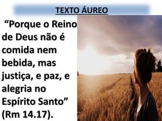 TEXTO ÁUREO
“Porque o Reino
de Deus não é
comida nem
bebida, mas
justiça, e paz, e
alegria no
Espírito Santo”
(Rm 14.17).
 
