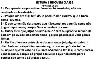 1 - Ora, quanto ao que está enfermo na fé, recebei-o, não em
contendas sobre dúvidas.
2 - Porque um crê que de tudo se pode comer, e outro, que é fraco,
come legumes.
3 - O que come não despreze o que não come; e o que não come não
julgue o que come; porque Deus o recebeu por seu.
4 - Quem és tu que julgas o servo alheio? Para seu próprio senhor ele
está em pé ou cai; mas estará firme, porque poderoso é Deus para o
firmar.
5 - Um faz diferença entre dia e dia, mas outro julga iguais todos os
dias. Cada um esteja inteiramente seguro em seu próprio ânimo.
6 - Aquele que faz caso do dia, para o Senhor o faz. O que come para o
Senhor come, porque dá graças a Deus; e o que não come para o
Senhor não come e dá graças a Deus.
LEITURA BÍBLICA EM CLASSE
Romanos 14.1-6.
 