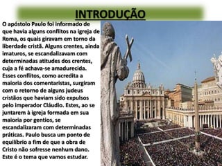 INTRODUÇÃO
O apóstolo Paulo foi informado de
que havia alguns conflitos na igreja de
Roma, os quais giravam em torno da
liberdade cristã. Alguns crentes, ainda
imaturos, se escandalizavam com
determinadas atitudes dos crentes,
cuja a fé achava-se amadurecida.
Esses conflitos, como acredita a
maioria dos comentaristas, surgiram
com o retorno de alguns judeus
cristãos que haviam sido expulsos
pelo imperador Cláudio. Estes, ao se
juntarem à igreja formada em sua
maioria por gentios, se
escandalizaram com determinadas
práticas. Paulo busca um ponto de
equilíbrio a fim de que a obra de
Cristo não sofresse nenhum dano.
Este é o tema que vamos estudar.
 