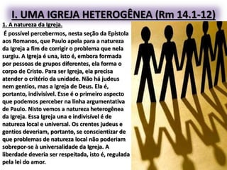 I. UMA IGREJA HETEROGÊNEA (Rm 14.1-12)
1. A natureza da Igreja.
É possível percebermos, nesta seção da Epístola
aos Romanos, que Paulo apela para a natureza
da Igreja a fim de corrigir o problema que nela
surgiu. A Igreja é una, isto é, embora formada
por pessoas de grupos diferentes, ela forma o
corpo de Cristo. Para ser Igreja, ela precisa
atender o critério da unidade. Não há judeus
nem gentios, mas a Igreja de Deus. Ela é,
portanto, indivisível. Esse é o primeiro aspecto
que podemos perceber na linha argumentativa
de Paulo. Nisto vemos a natureza heterogênea
da Igreja. Essa Igreja una e indivisível é de
natureza local e universal. Os crentes judeus e
gentios deveriam, portanto, se conscientizar de
que problemas de natureza local não poderiam
sobrepor-se à universalidade da Igreja. A
liberdade deveria ser respeitada, isto é, regulada
pela lei do amor.
 