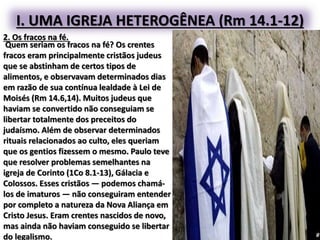 I. UMA IGREJA HETEROGÊNEA (Rm 14.1-12)
2. Os fracos na fé.
Quem seriam os fracos na fé? Os crentes
fracos eram principalmente cristãos judeus
que se abstinham de certos tipos de
alimentos, e observavam determinados dias
em razão de sua contínua lealdade à Lei de
Moisés (Rm 14.6,14). Muitos judeus que
haviam se convertido não conseguiam se
libertar totalmente dos preceitos do
judaísmo. Além de observar determinados
rituais relacionados ao culto, eles queriam
que os gentios fizessem o mesmo. Paulo teve
que resolver problemas semelhantes na
igreja de Corinto (1Co 8.1-13), Gálacia e
Colossos. Esses cristãos — podemos chamá-
los de imaturos — não conseguiram entender
por completo a natureza da Nova Aliança em
Cristo Jesus. Eram crentes nascidos de novo,
mas ainda não haviam conseguido se libertar
do legalismo.
 