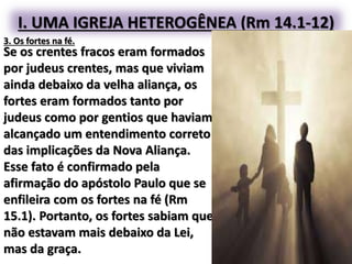 I. UMA IGREJA HETEROGÊNEA (Rm 14.1-12)
3. Os fortes na fé.
Se os crentes fracos eram formados
por judeus crentes, mas que viviam
ainda debaixo da velha aliança, os
fortes eram formados tanto por
judeus como por gentios que haviam
alcançado um entendimento correto
das implicações da Nova Aliança.
Esse fato é confirmado pela
afirmação do apóstolo Paulo que se
enfileira com os fortes na fé (Rm
15.1). Portanto, os fortes sabiam que
não estavam mais debaixo da Lei,
mas da graça.
 