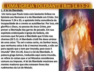 II. UMA IGREJA TOLERANTE (Rm 14.13-23)
1. A lei da liberdade.
Um tema que Paulo trata com bastante ênfase na
Epístola aos Romanos é o da liberdade em Cristo. Em
Romanos 7.24 e 25, o apóstolo tinha consciência da
incapacidade de o crente se autolibertar. Por isso, ele
glorifica a Deus, na pessoa de Jesus Cristo, por
prover a libertação das garras do pecado. Em sua
espístola endereçada à igreja da Galácia, ele
escreveu que foi para a liberdade que Cristo nos
chamou (Gl 5.1). A liberdade cristã lhe dava certeza
de uma coisa: “Eu sei e estou certo, no Senhor Jesus,
que nenhuma coisa é de si mesma imunda, a não ser
para aquele que a tem por imunda; para esse é
imunda” (Rm 14.14). Essa é a lei da liberdade. A
palavra grega koinos, traduzida aqui como imunda,
se refere às coisas que a Lei Mosaica considerava
comuns ou impuras. A lei da liberdade mostrava aos
crentes maduros que eles estavam livres dos
rudimentos da Lei de Moisés.
 