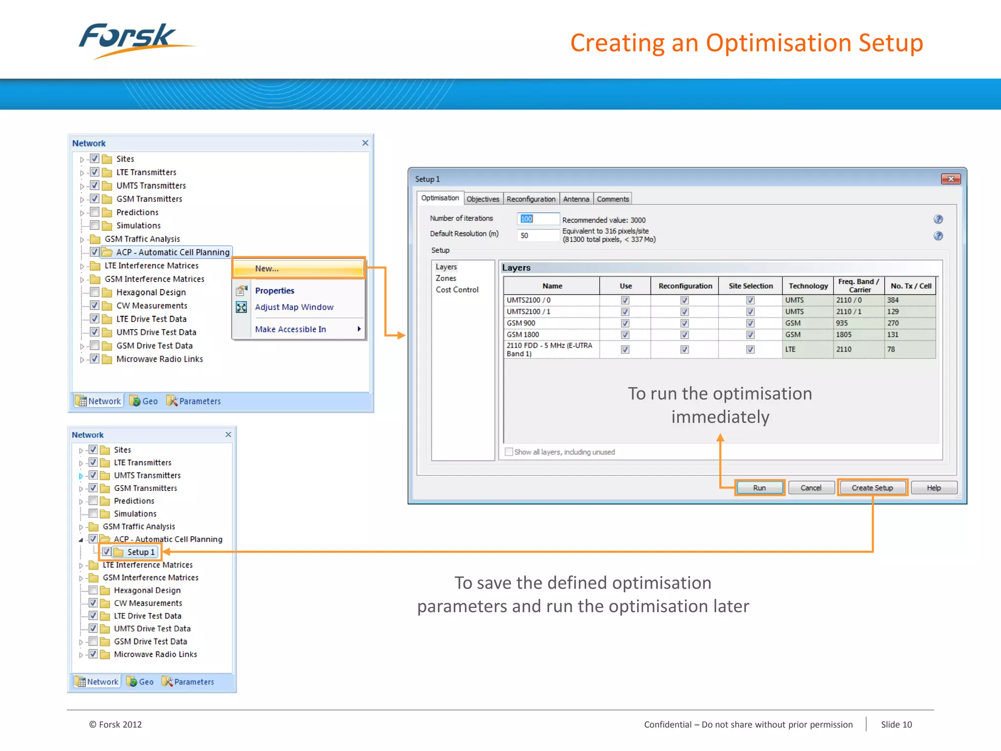 Creating an Optimisation Setup
© Forsk 2012 Slide 10Confidential – Do not share without prior permission
To run the optimisation
immediately
To save the defined optimisation
parameters and run the optimisation later
 