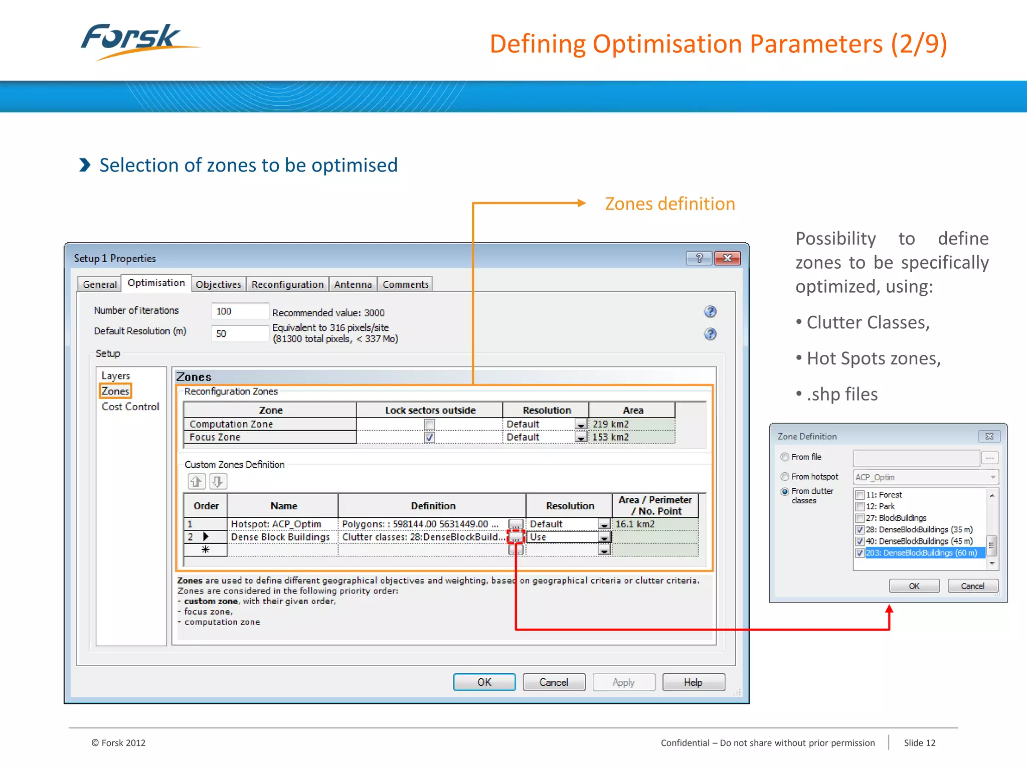 Defining Optimisation Parameters (2/9)
Selection of zones to be optimised
© Forsk 2012 Slide 12Confidential – Do not share without prior permission
Zones definition
Possibility to define
zones to be specifically
optimized, using:
• Clutter Classes,
• Hot Spots zones,
• .shp files
 