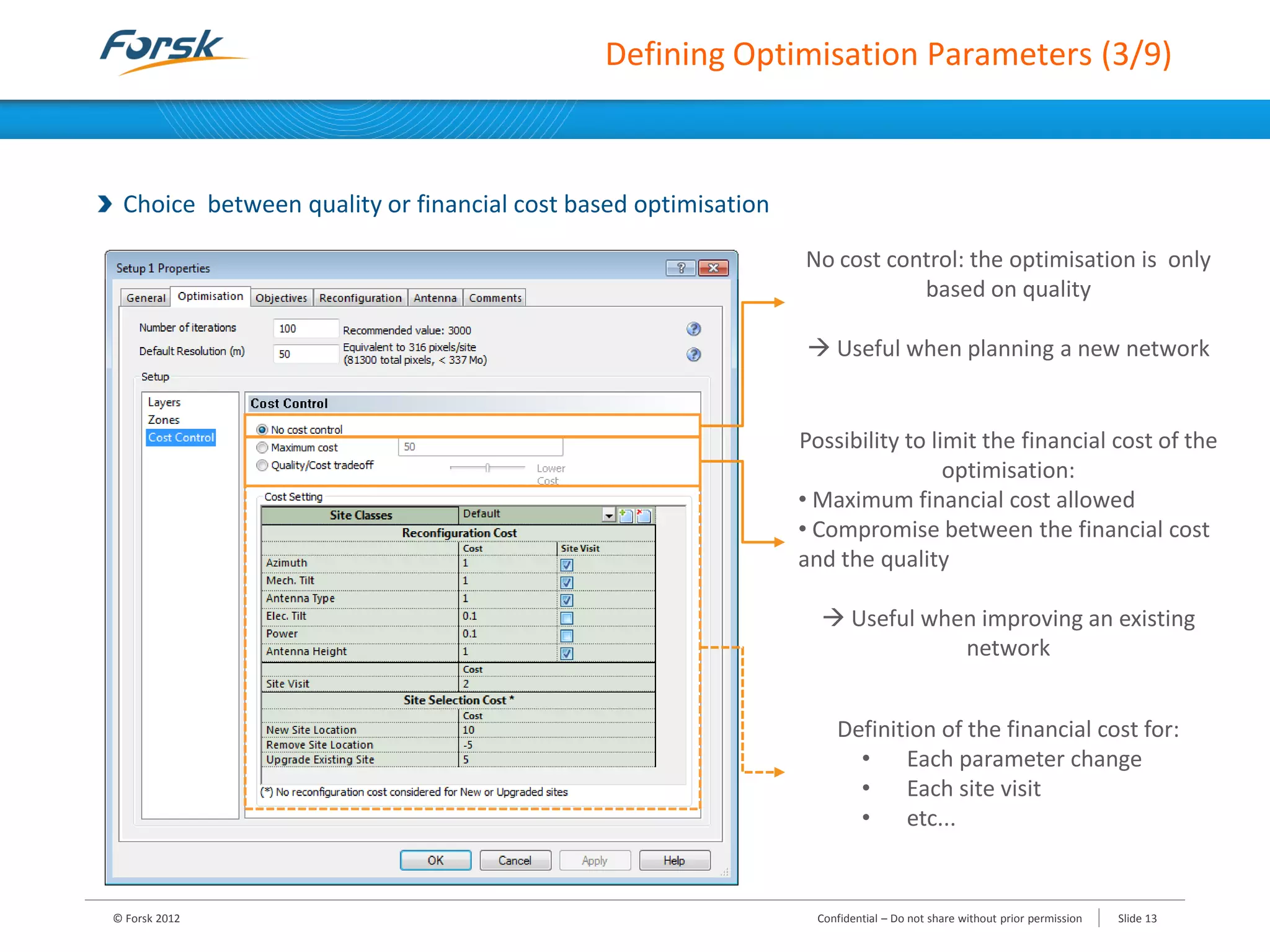 Defining Optimisation Parameters (3/9)
Choice between quality or financial cost based optimisation
© Forsk 2012 Slide 13Confidential – Do not share without prior permission
No cost control: the optimisation is only
based on quality
 Useful when planning a new network
Possibility to limit the financial cost of the
optimisation:
• Maximum financial cost allowed
• Compromise between the financial cost
and the quality
 Useful when improving an existing
network
Definition of the financial cost for:
• Each parameter change
• Each site visit
• etc...
 