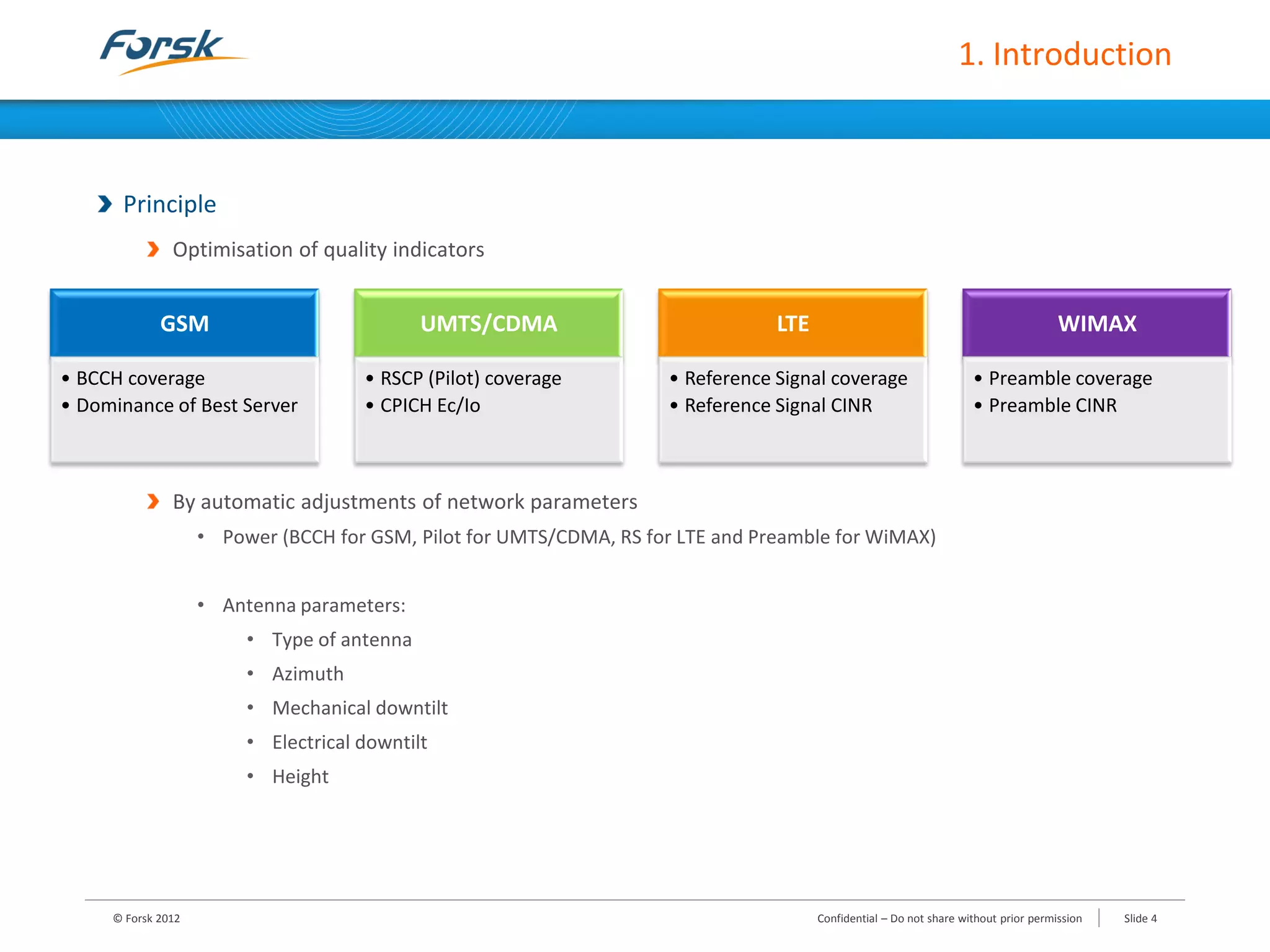 1. Introduction
Principle
Optimisation of quality indicators
By automatic adjustments of network parameters
• Power (BCCH for GSM, Pilot for UMTS/CDMA, RS for LTE and Preamble for WiMAX)
• Antenna parameters:
• Type of antenna
• Azimuth
• Mechanical downtilt
• Electrical downtilt
• Height
© Forsk 2012 Slide 4Confidential – Do not share without prior permission
GSM
• BCCH coverage
• Dominance of Best Server
UMTS/CDMA
• RSCP (Pilot) coverage
• CPICH Ec/Io
LTE
• Reference Signal coverage
• Reference Signal CINR
WIMAX
• Preamble coverage
• Preamble CINR
 