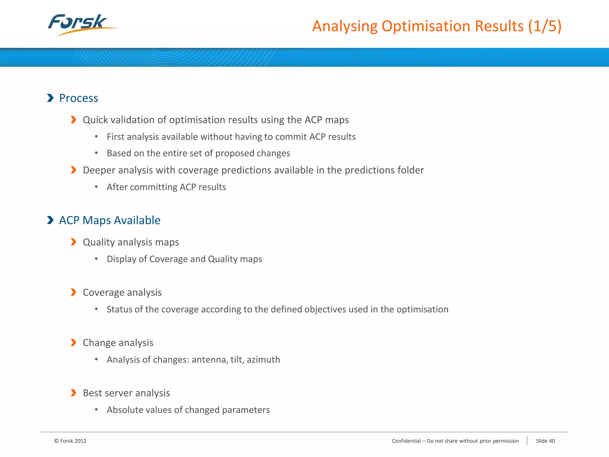 Analysing Optimisation Results (1/5)
Process
Quick validation of optimisation results using the ACP maps
• First analysis available without having to commit ACP results
• Based on the entire set of proposed changes
Deeper analysis with coverage predictions available in the predictions folder
• After committing ACP results
ACP Maps Available
Quality analysis maps
• Display of Coverage and Quality maps
Coverage analysis
• Status of the coverage according to the defined objectives used in the optimisation
Change analysis
• Analysis of changes: antenna, tilt, azimuth
Best server analysis
• Absolute values of changed parameters
© Forsk 2012 Slide 40Confidential – Do not share without prior permission
 