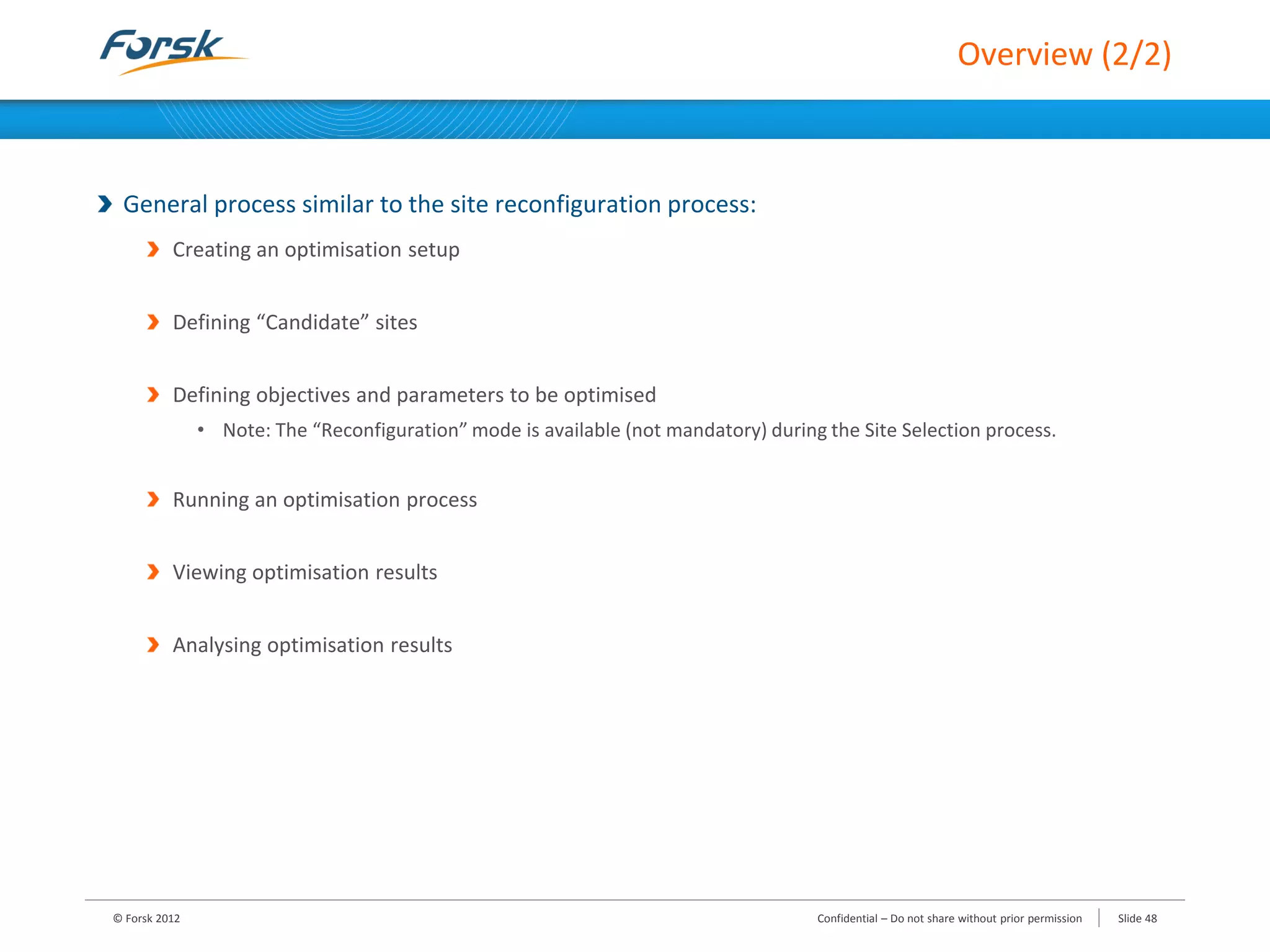 Overview (2/2)
General process similar to the site reconfiguration process:
Creating an optimisation setup
Defining “Candidate” sites
Defining objectives and parameters to be optimised
• Note: The “Reconfiguration” mode is available (not mandatory) during the Site Selection process.
Running an optimisation process
Viewing optimisation results
Analysing optimisation results
© Forsk 2012 Slide 48Confidential – Do not share without prior permission
 