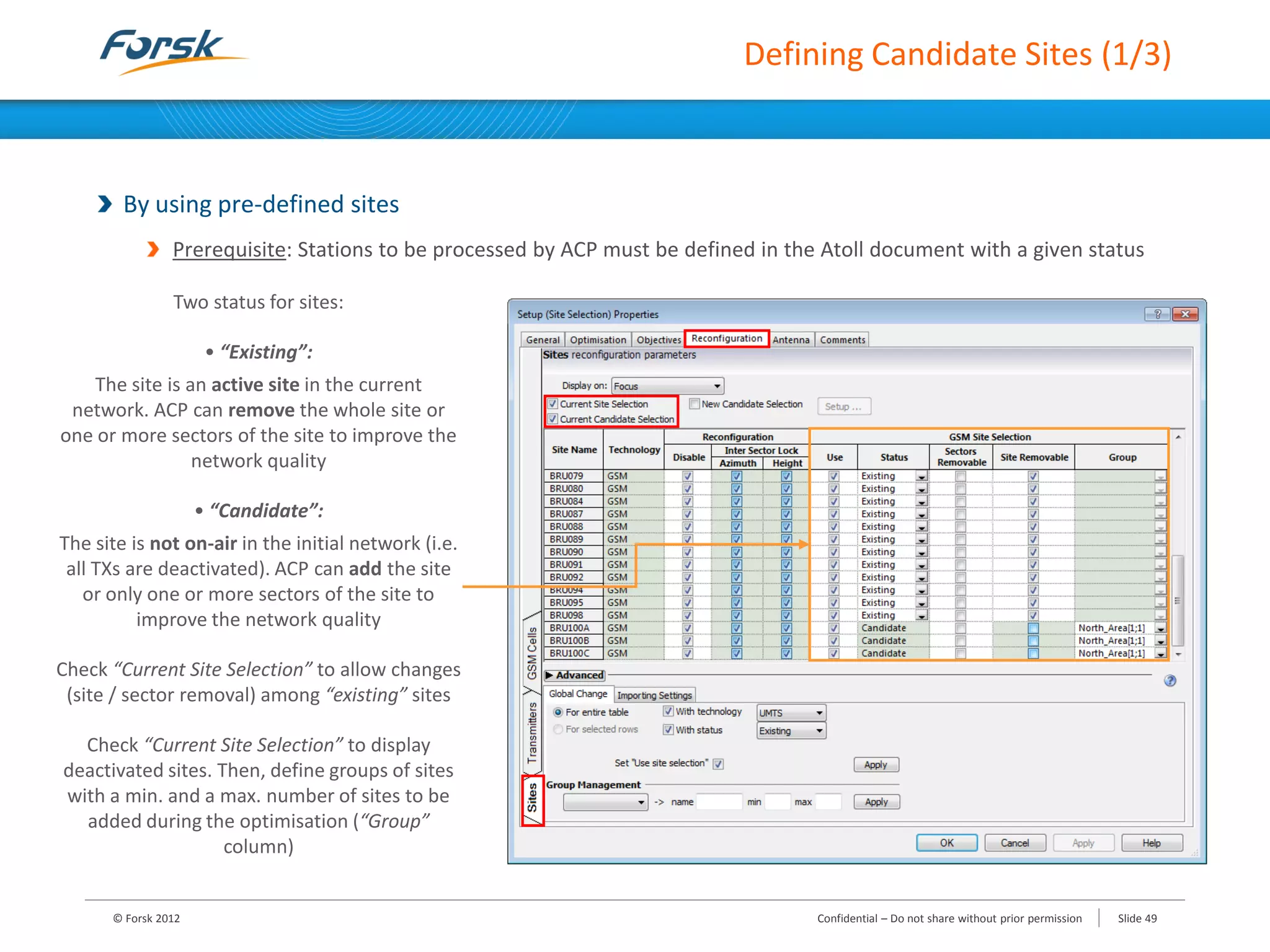 Defining Candidate Sites (1/3)
By using pre-defined sites
Prerequisite: Stations to be processed by ACP must be defined in the Atoll document with a given status
© Forsk 2012 Slide 49Confidential – Do not share without prior permission
Two status for sites:
• “Existing”:
The site is an active site in the current
network. ACP can remove the whole site or
one or more sectors of the site to improve the
network quality
• “Candidate”:
The site is not on-air in the initial network (i.e.
all TXs are deactivated). ACP can add the site
or only one or more sectors of the site to
improve the network quality
Check “Current Site Selection” to allow changes
(site / sector removal) among “existing” sites
Check “Current Site Selection” to display
deactivated sites. Then, define groups of sites
with a min. and a max. number of sites to be
added during the optimisation (“Group”
column)
 