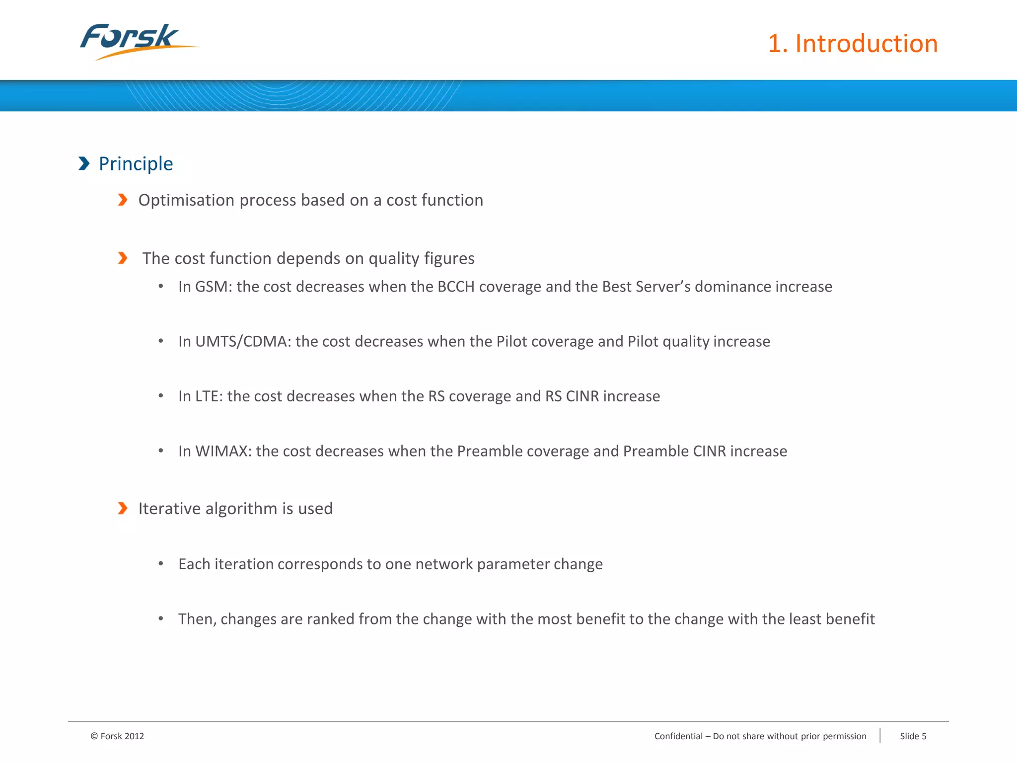 1. Introduction
Principle
Optimisation process based on a cost function
The cost function depends on quality figures
• In GSM: the cost decreases when the BCCH coverage and the Best Server’s dominance increase
• In UMTS/CDMA: the cost decreases when the Pilot coverage and Pilot quality increase
• In LTE: the cost decreases when the RS coverage and RS CINR increase
• In WIMAX: the cost decreases when the Preamble coverage and Preamble CINR increase
Iterative algorithm is used
• Each iteration corresponds to one network parameter change
• Then, changes are ranked from the change with the most benefit to the change with the least benefit
© Forsk 2012 Slide 5Confidential – Do not share without prior permission
 