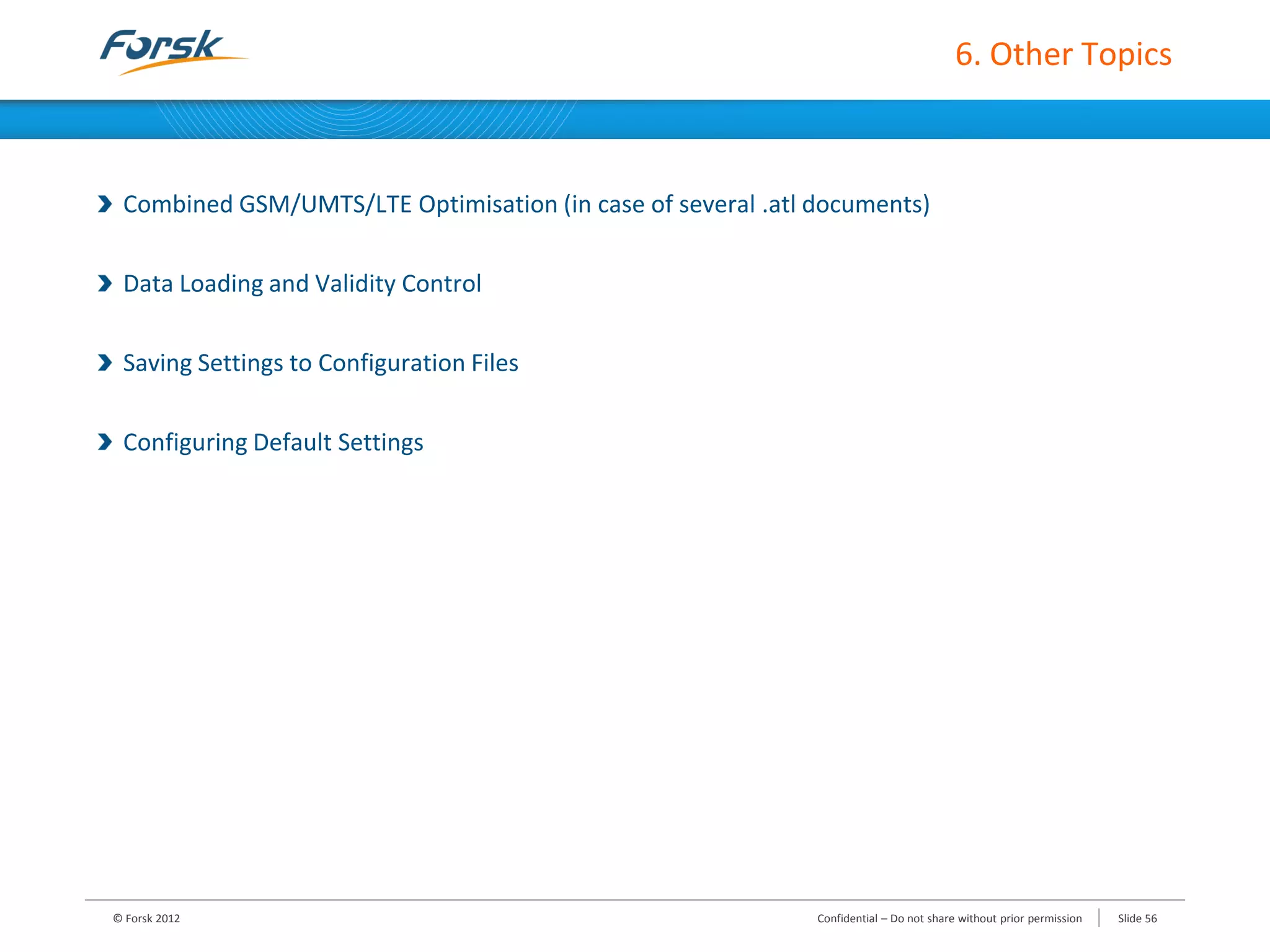 6. Other Topics
Combined GSM/UMTS/LTE Optimisation (in case of several .atl documents)
Data Loading and Validity Control
Saving Settings to Configuration Files
Configuring Default Settings
© Forsk 2012 Slide 56Confidential – Do not share without prior permission
 