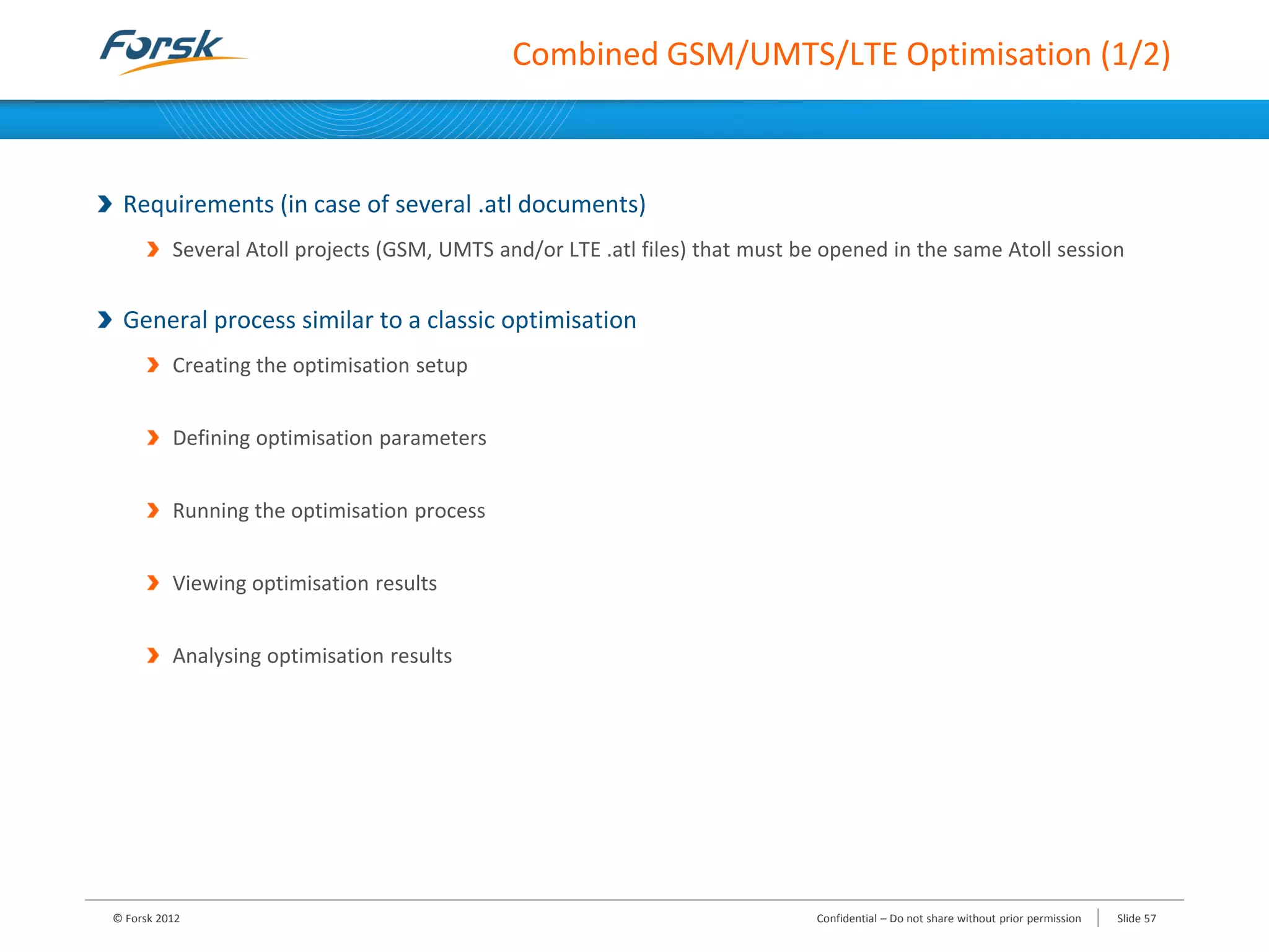 Combined GSM/UMTS/LTE Optimisation (1/2)
Requirements (in case of several .atl documents)
Several Atoll projects (GSM, UMTS and/or LTE .atl files) that must be opened in the same Atoll session
General process similar to a classic optimisation
Creating the optimisation setup
Defining optimisation parameters
Running the optimisation process
Viewing optimisation results
Analysing optimisation results
© Forsk 2012 Slide 57Confidential – Do not share without prior permission
 