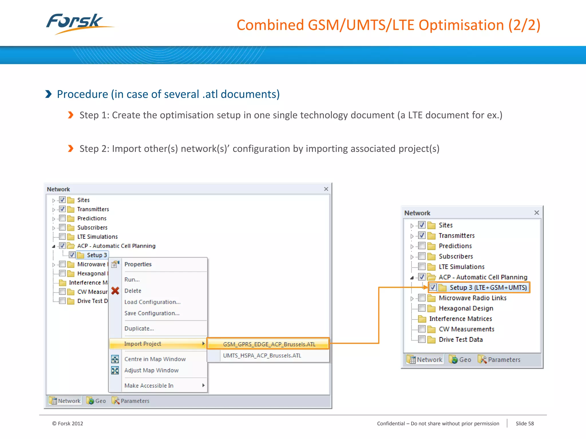 Combined GSM/UMTS/LTE Optimisation (2/2)
Procedure (in case of several .atl documents)
Step 1: Create the optimisation setup in one single technology document (a LTE document for ex.)
Step 2: Import other(s) network(s)’ configuration by importing associated project(s)
© Forsk 2012 Slide 58Confidential – Do not share without prior permission
 