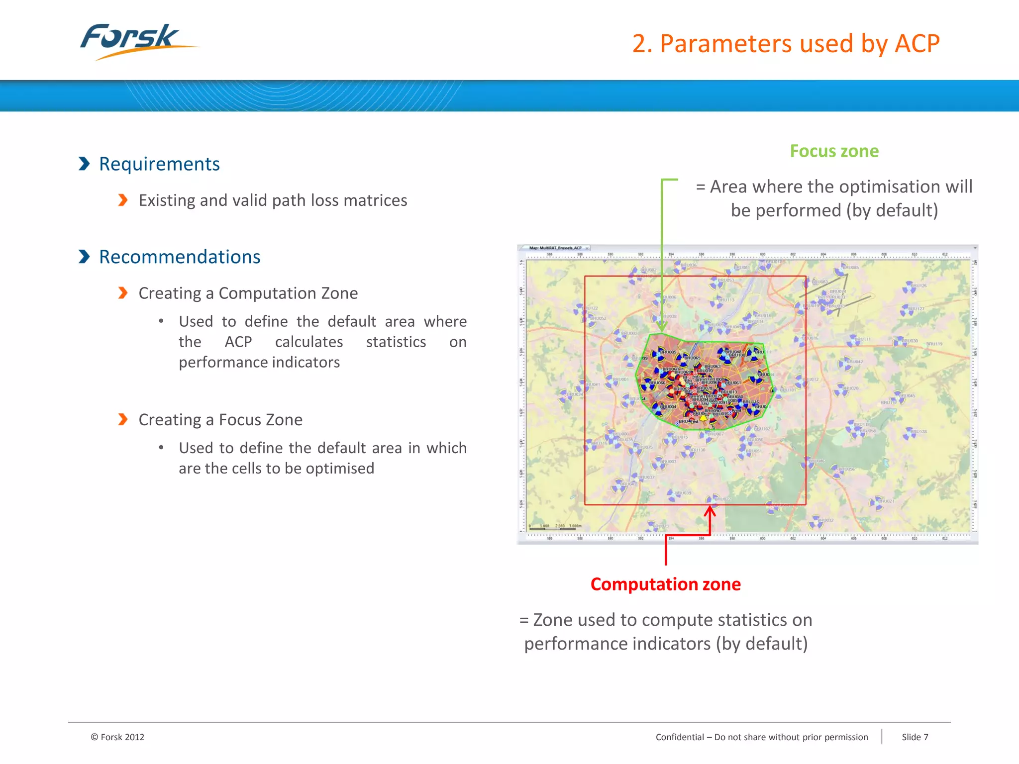 2. Parameters used by ACP
Requirements
Existing and valid path loss matrices
Recommendations
Creating a Computation Zone
• Used to define the default area where
the ACP calculates statistics on
performance indicators
Creating a Focus Zone
• Used to define the default area in which
are the cells to be optimised
© Forsk 2012 Slide 7Confidential – Do not share without prior permission
Computation zone
= Zone used to compute statistics on
performance indicators (by default)
Focus zone
= Area where the optimisation will
be performed (by default)
 