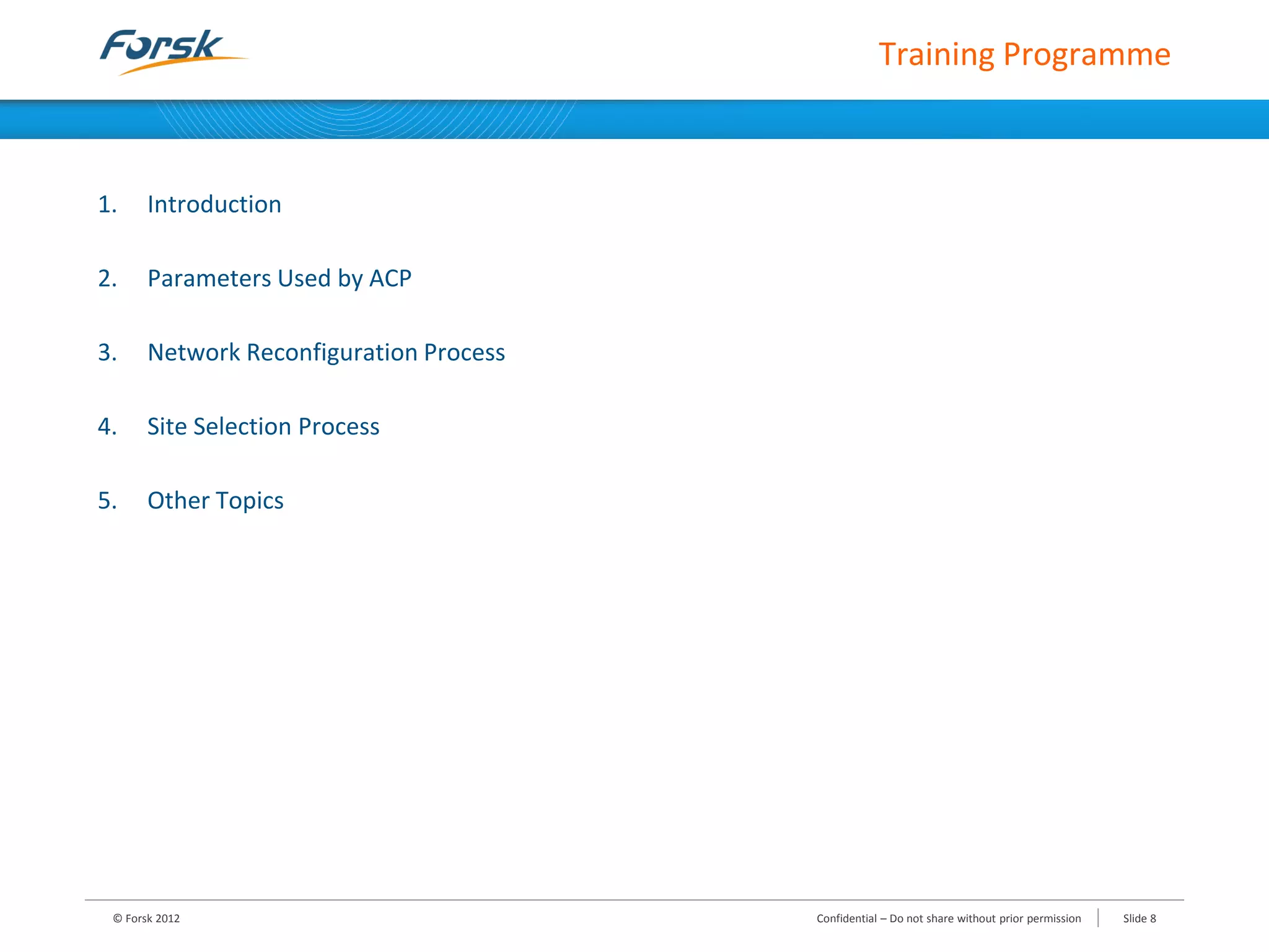 1. Introduction
2. Parameters Used by ACP
3. Network Reconfiguration Process
4. Site Selection Process
5. Other Topics
© Forsk 2012 Slide 8Confidential – Do not share without prior permission
Training Programme
 