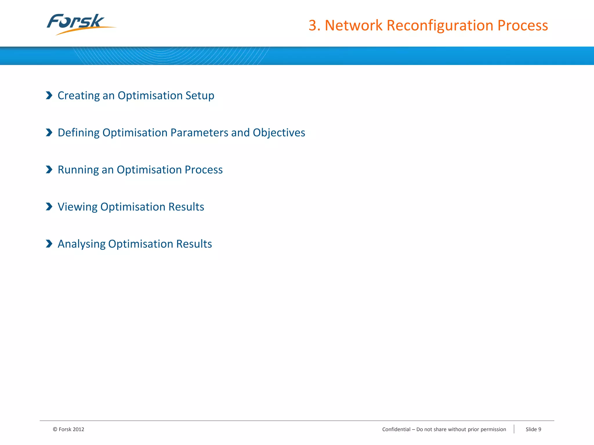 3. Network Reconfiguration Process
Creating an Optimisation Setup
Defining Optimisation Parameters and Objectives
Running an Optimisation Process
Viewing Optimisation Results
Analysing Optimisation Results
© Forsk 2012 Slide 9Confidential – Do not share without prior permission
 