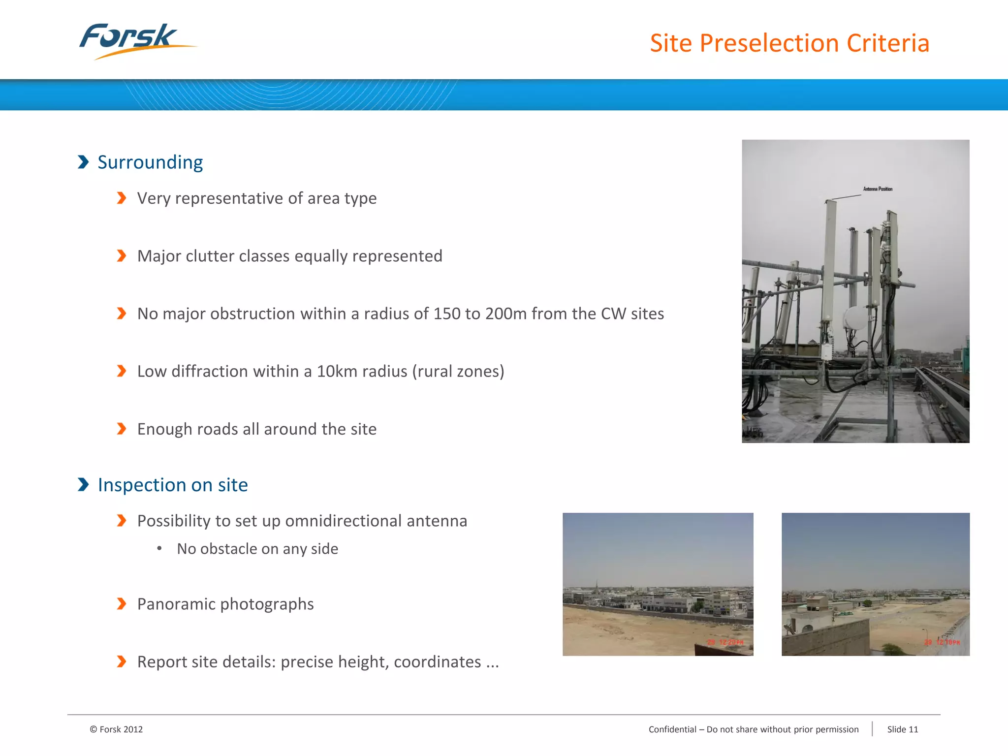 Site Preselection Criteria
Surrounding
Very representative of area type
Major clutter classes equally represented
No major obstruction within a radius of 150 to 200m from the CW sites
Low diffraction within a 10km radius (rural zones)
Enough roads all around the site
Inspection on site
Possibility to set up omnidirectional antenna
• No obstacle on any side
Panoramic photographs
Report site details: precise height, coordinates ...
© Forsk 2012 Confidential – Do not share without prior permission Slide 11
 