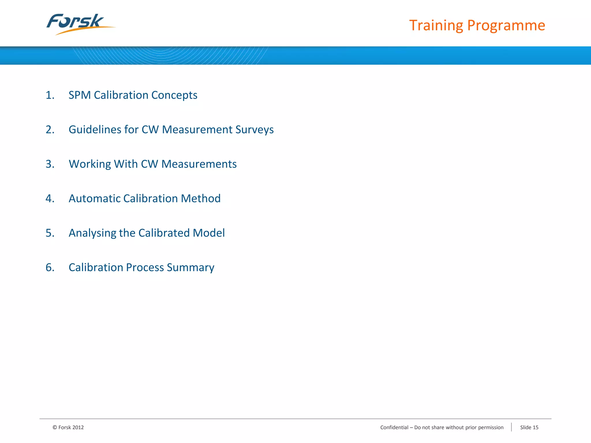 1. SPM Calibration Concepts
2. Guidelines for CW Measurement Surveys
3. Working With CW Measurements
4. Automatic Calibration Method
5. Analysing the Calibrated Model
6. Calibration Process Summary
Training Programme
© Forsk 2012 Confidential – Do not share without prior permission Slide 15
 