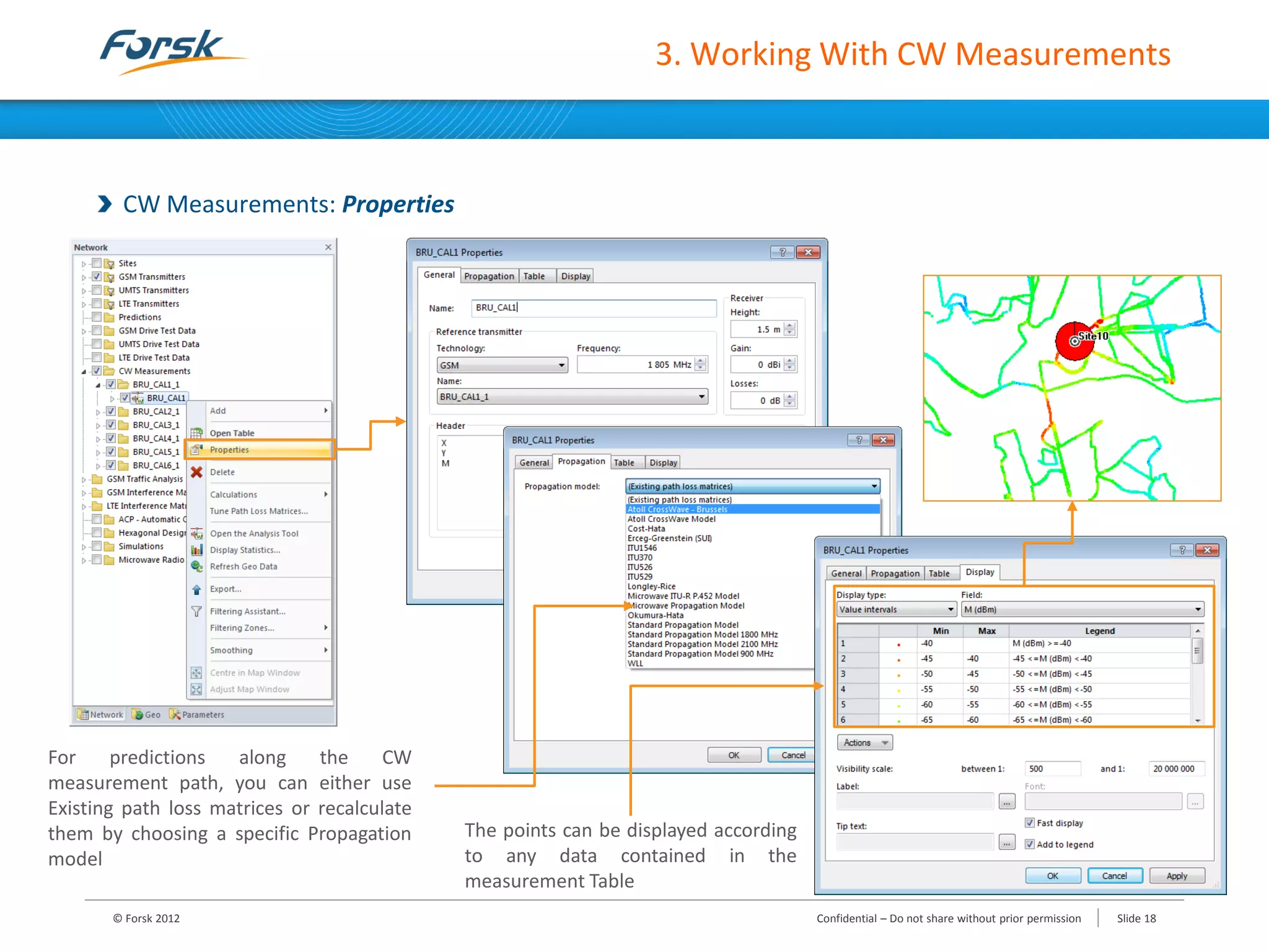 3. Working With CW Measurements
CW Measurements: Properties
The points can be displayed according
to any data contained in the
measurement Table
For predictions along the CW
measurement path, you can either use
Existing path loss matrices or recalculate
them by choosing a specific Propagation
model
© Forsk 2012 Confidential – Do not share without prior permission Slide 18
 