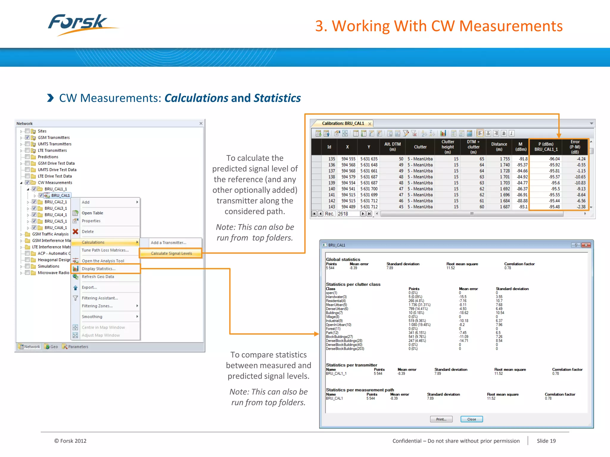 3. Working With CW Measurements
CW Measurements: Calculations and Statistics
To calculate the
predicted signal level of
the reference (and any
other optionally added)
transmitter along the
considered path.
Note: This can also be
run from top folders.
To compare statistics
between measured and
predicted signal levels.
Note: This can also be
run from top folders.
© Forsk 2012 Confidential – Do not share without prior permission Slide 19
 