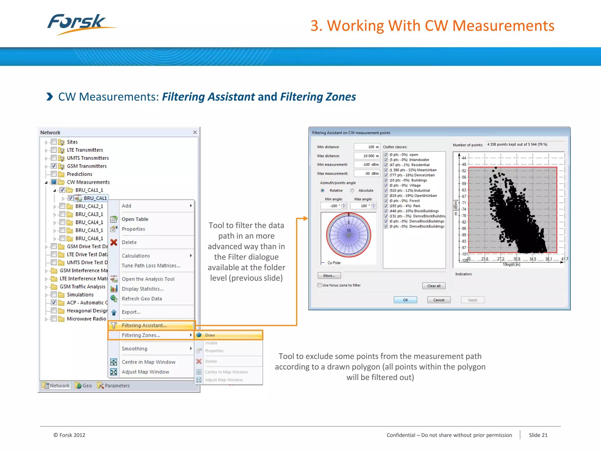 3. Working With CW Measurements
CW Measurements: Filtering Assistant and Filtering Zones
Tool to filter the data
path in an more
advanced way than in
the Filter dialogue
available at the folder
level (previous slide)
Tool to exclude some points from the measurement path
according to a drawn polygon (all points within the polygon
will be filtered out)
© Forsk 2012 Confidential – Do not share without prior permission Slide 21
 