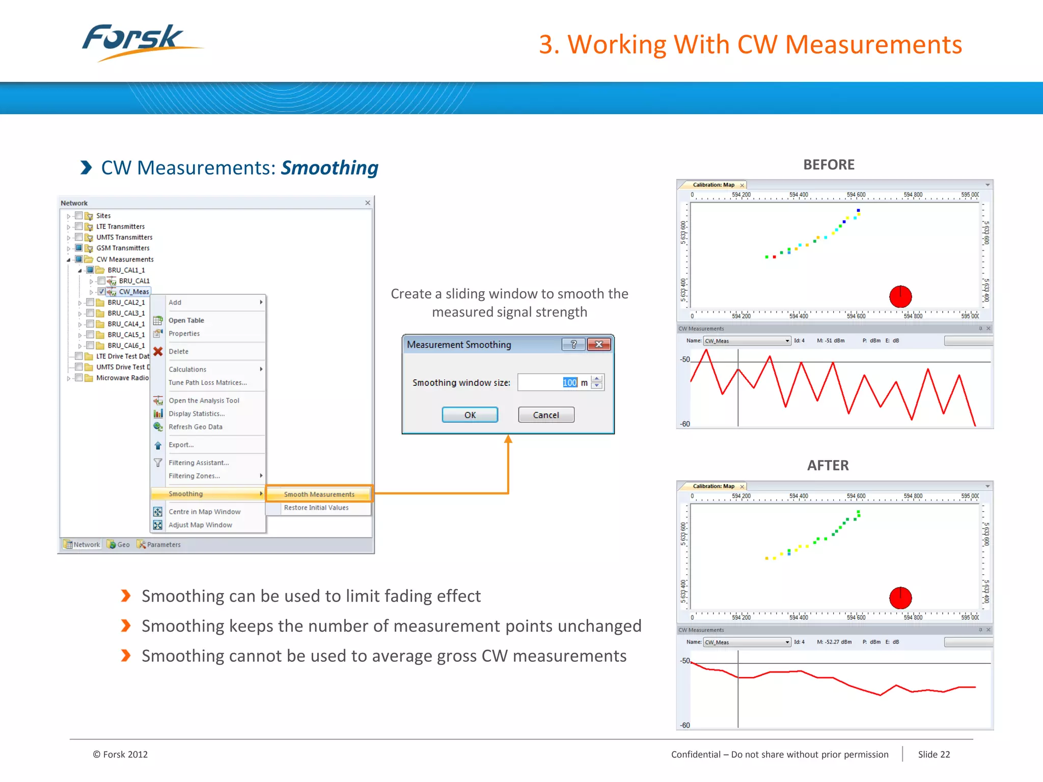 3. Working With CW Measurements
CW Measurements: Smoothing
Smoothing can be used to limit fading effect
Smoothing keeps the number of measurement points unchanged
Smoothing cannot be used to average gross CW measurements
BEFORE
AFTER
Create a sliding window to smooth the
measured signal strength
© Forsk 2012 Confidential – Do not share without prior permission Slide 22
 