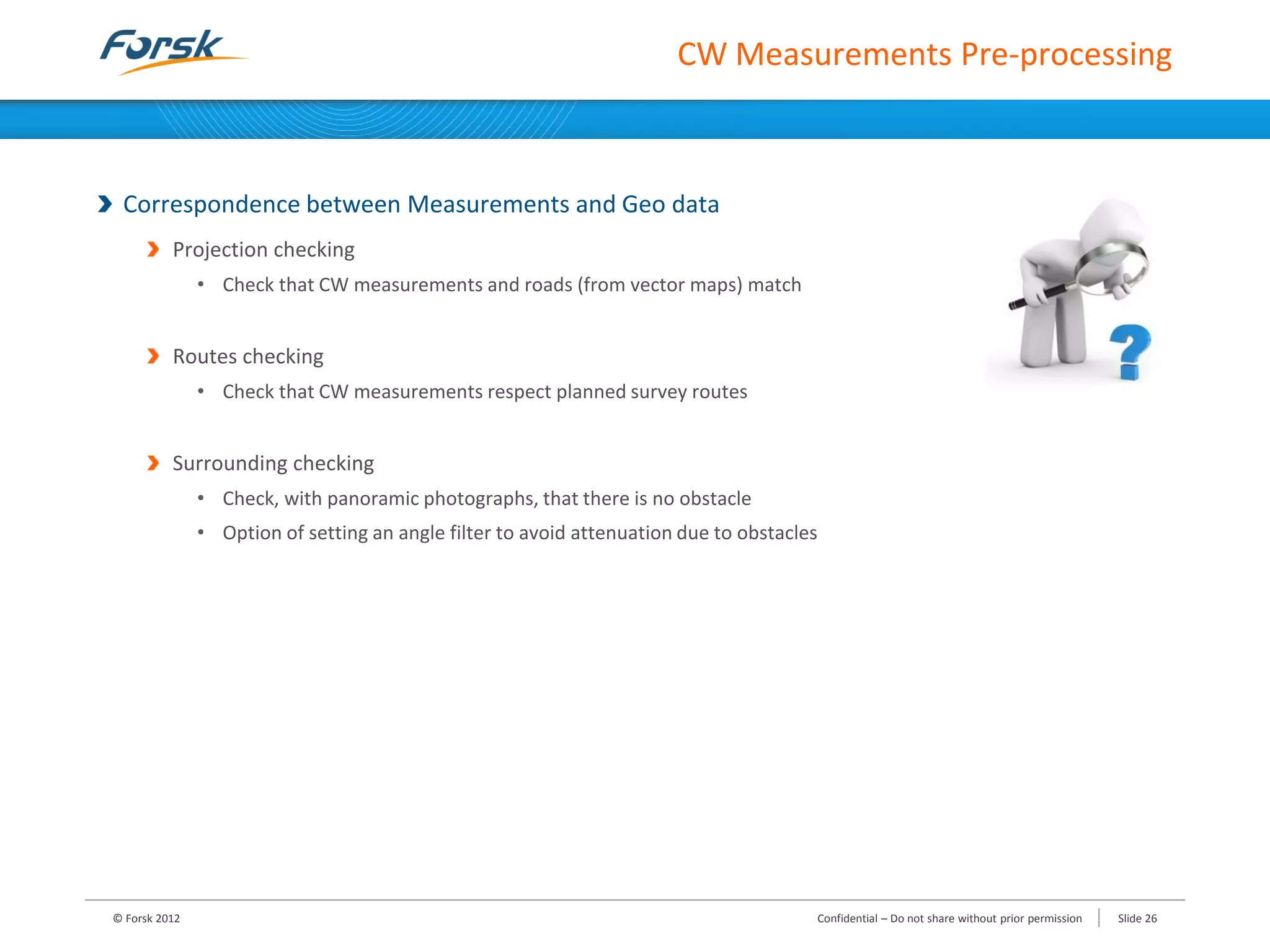 CW Measurements Pre-processing
Correspondence between Measurements and Geo data
Projection checking
• Check that CW measurements and roads (from vector maps) match
Routes checking
• Check that CW measurements respect planned survey routes
Surrounding checking
• Check, with panoramic photographs, that there is no obstacle
• Option of setting an angle filter to avoid attenuation due to obstacles
© Forsk 2012 Confidential – Do not share without prior permission Slide 26
 