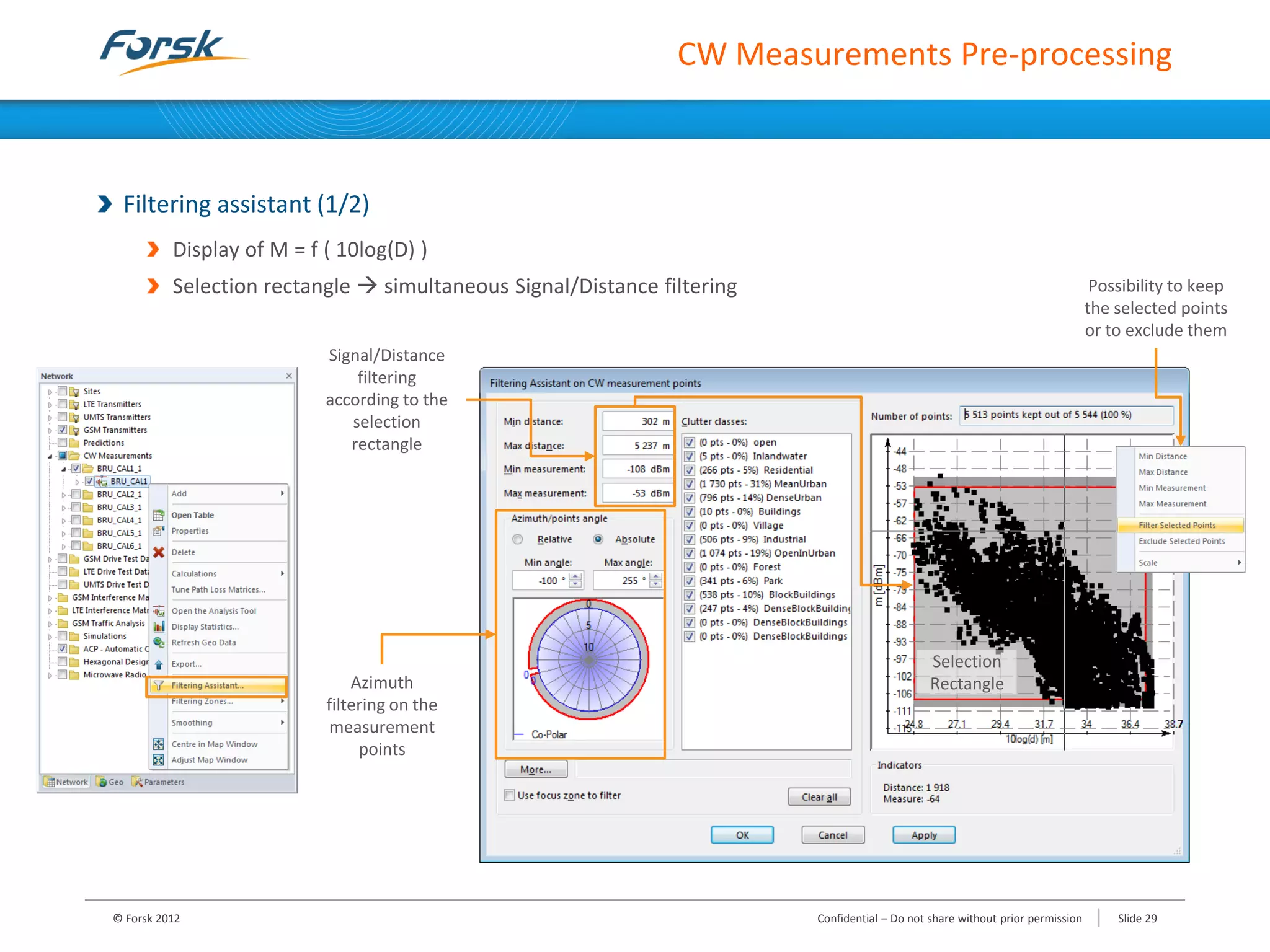 CW Measurements Pre-processing
Filtering assistant (1/2)
Display of M = f ( 10log(D) )
Selection rectangle  simultaneous Signal/Distance filtering
Signal/Distance
filtering
according to the
selection
rectangle
Selection
RectangleAzimuth
filtering on the
measurement
points
Possibility to keep
the selected points
or to exclude them
© Forsk 2012 Confidential – Do not share without prior permission Slide 29
 