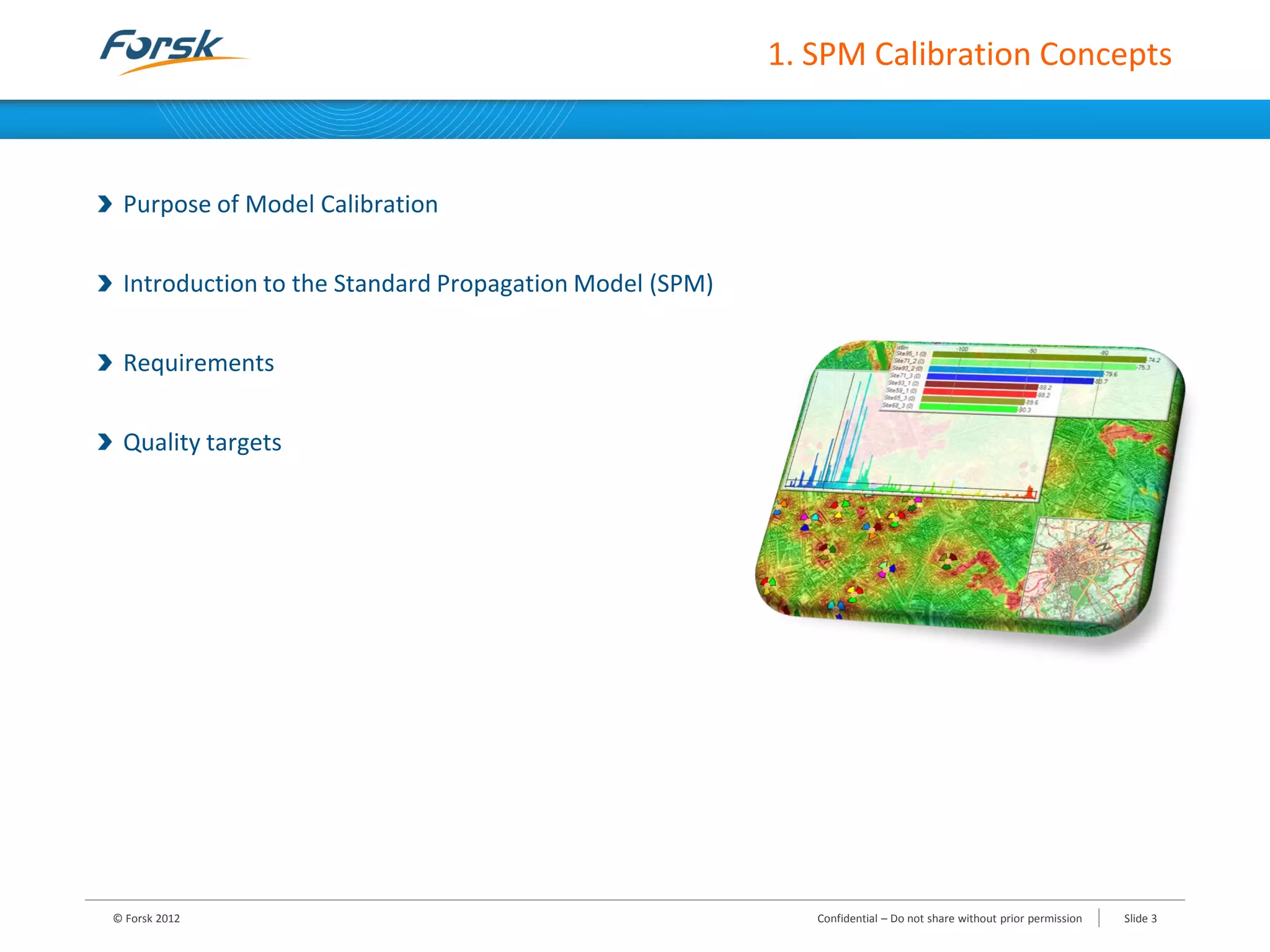 1. SPM Calibration Concepts
Purpose of Model Calibration
Introduction to the Standard Propagation Model (SPM)
Requirements
Quality targets
© Forsk 2012 Confidential – Do not share without prior permission Slide 3
 