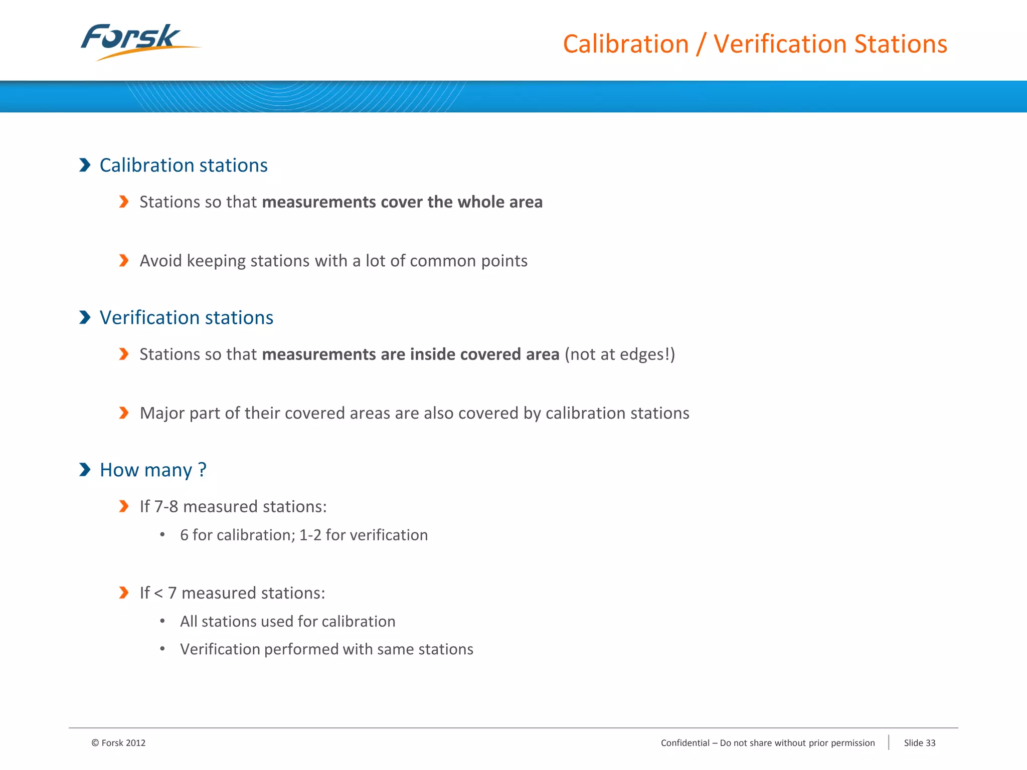 Calibration / Verification Stations
Calibration stations
Stations so that measurements cover the whole area
Avoid keeping stations with a lot of common points
Verification stations
Stations so that measurements are inside covered area (not at edges!)
Major part of their covered areas are also covered by calibration stations
How many ?
If 7-8 measured stations:
• 6 for calibration; 1-2 for verification
If < 7 measured stations:
• All stations used for calibration
• Verification performed with same stations
© Forsk 2012 Confidential – Do not share without prior permission Slide 33
 