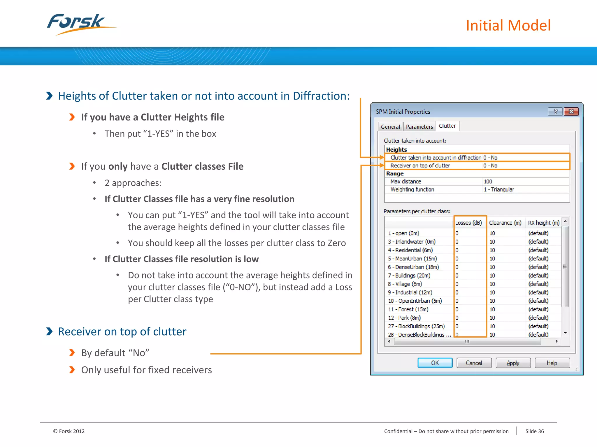 Initial Model
Heights of Clutter taken or not into account in Diffraction:
If you have a Clutter Heights file
• Then put “1-YES” in the box
If you only have a Clutter classes File
• 2 approaches:
• If Clutter Classes file has a very fine resolution
• You can put “1-YES” and the tool will take into account
the average heights defined in your clutter classes file
• You should keep all the losses per clutter class to Zero
• If Clutter Classes file resolution is low
• Do not take into account the average heights defined in
your clutter classes file (“0-NO”), but instead add a Loss
per Clutter class type
Receiver on top of clutter
By default “No”
Only useful for fixed receivers
© Forsk 2012 Confidential – Do not share without prior permission Slide 36
 