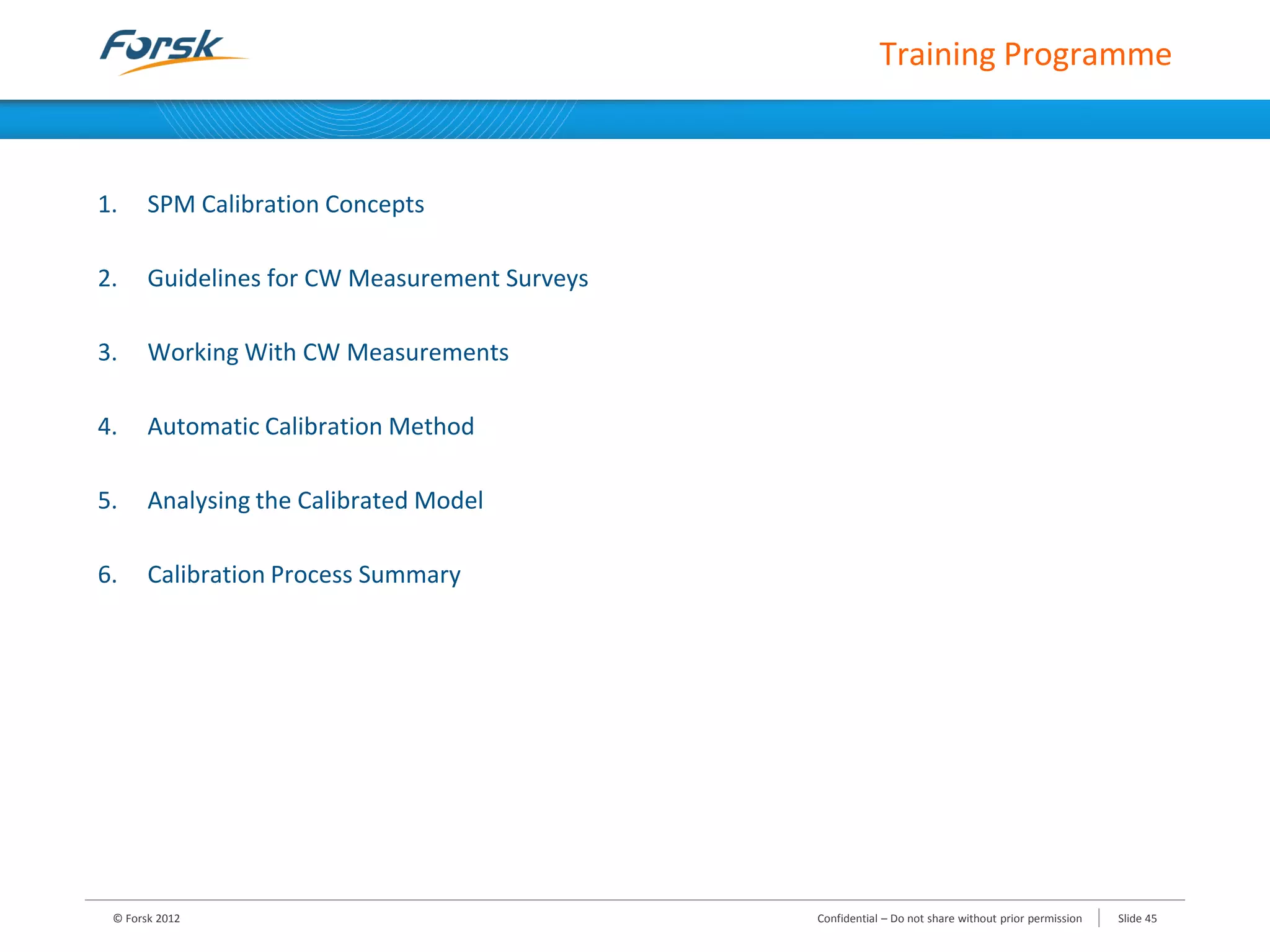 1. SPM Calibration Concepts
2. Guidelines for CW Measurement Surveys
3. Working With CW Measurements
4. Automatic Calibration Method
5. Analysing the Calibrated Model
6. Calibration Process Summary
Training Programme
© Forsk 2012 Confidential – Do not share without prior permission Slide 45
 