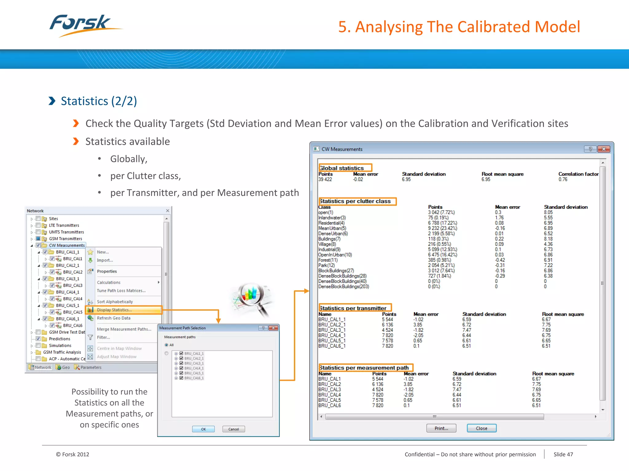 5. Analysing The Calibrated Model
Statistics (2/2)
Check the Quality Targets (Std Deviation and Mean Error values) on the Calibration and Verification sites
Statistics available
• Globally,
• per Clutter class,
• per Transmitter, and per Measurement path
Possibility to run the
Statistics on all the
Measurement paths, or
on specific ones
© Forsk 2012 Confidential – Do not share without prior permission Slide 47
 